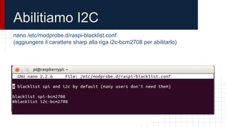 Abilitiamo I2C
nano /etc/modprobe.d/raspi-blacklist.conf
(aggiungere il carattere sharp alla riga i2c-bcm2708 per abilitarlo)
 