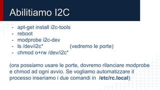 Abilitiamo I2C
- apt-get install i2c-tools
- reboot
- modprobe i2c-dev
- ls /dev/i2c* (vedremo le porte)
- chmod o+rw /dev/i2c*
(ora possiamo usare le porte, dovremo rilanciare modprobe
e chmod ad ogni avvio. Se vogliamo automatizzare il
processo inseriamo i due comandi in /etc/rc.local)
 