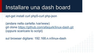 Installare una dash board
apt-get install curl php5-curl php-json
(andare nella cartella /var/www)
git clone https://github.com/afaqurk/linux-dash.git
(oppure scaricare lo script)
sul browser digitare: 192.168.n.n/linux-dash
 