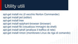Utility utili
apt-get install mc (il vecchio Norton Commander)
apt-get install jed (editor)
apt-get install tree
apt-get install epiphani-browser (browser)
apt-get install fbi (visualizza immagini da shell)
apt-get install iptraf (analizza il traffico di rete)
apt-get install nmon (monitorare Linux da riga di comando)
 