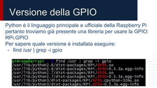 Versione della GPIO
Python è il linguaggio principale e ufficiale della Raspberry Pi
pertanto troviamo già presente una libreria per usare la GPIO:
RPi.GPIO
Per sapere quale versione è installata eseguire:
- find /usr | grep -i gpio
 
