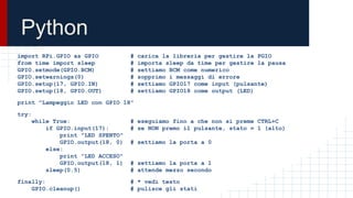 Python
import RPi.GPIO as GPIO # carica la libreria per gestire la PGIO
from time import sleep # importa sleep da time per gestire la pausa
GPIO.setmode(GPIO.BCM) # settiamo BCM come numerico
GPIO.setwarnings(0) # sopprimo i messaggi di errore
GPIO.setup(17, GPIO.IN) # settiamo GPIO17 come input (pulsante)
GPIO.setup(18, GPIO.OUT) # settiamo GPIO18 come output (LED)
print "Lampeggio LED con GPIO 18"
try:
while True: # eseguiamo fino a che non si preme CTRL+C
if GPIO.input(17): # se NON premo il pulsante, stato = 1 (alto)
print "LED SPENTO"
GPIO.output(18, 0) # settiamo la porta a 0
else:
print "LED ACCESO"
GPIO.output(18, 1) # settiamo la porta a 1
sleep(0.5) # attende mezzo secondo
finally: # * vedi testo
GPIO.cleanup() # pulisce gli stati
 