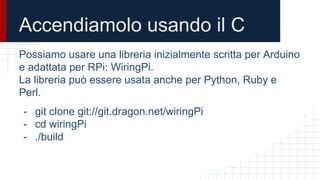 Accendiamolo usando il C
Possiamo usare una libreria inizialmente scritta per Arduino
e adattata per RPi: WiringPi.
La libreria può essere usata anche per Python, Ruby e
Perl.
- git clone git://git.dragon.net/wiringPi
- cd wiringPi
- ./build
 