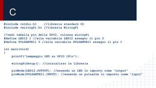 C
#include <stdio.h> //libreria standard IO
#include <wiringPi.h> //libreria WiringPi
//vedi tabella pin della GPIO, colonna wiringPi
#define LED12 1 //alla variabile LED12 assegno il pin 0
#define PULSANTE11 0 //alla variabile PULSANTE11 assegno il pin 1
int main(void)
{
printf("Lampeggio LED su GPIO 18n");
wiringPiSetup(); //inizializzo la libreria
pinMode(LED12,OUTPUT); //essendo un LED lo imposto come "output"
pinMode(PULSANTE11,INPUT); //essendo un pulsante lo imposto come "input"
 