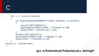 C
for (;;) //ciclo infinito
{
if (digitalRead(PULSANTE11)==LOW) //premuto il pulsante
{
printf("LED ACCESOn");
digitalWrite(LED12,HIGH); //accendo il LED
delay(1000); //acceso per 1 sec.
}
printf("LED spenton");
digitalWrite(LED12,LOW); //spengo il LED
delay(1000); //rallento un po'
}
return 0; //chiudo main
}
gcc -o PulsanteLed PulsanteLed.c -lwiringPi
 