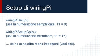 Setup di wiringPi
wiringPiSetup();
(usa la numerazione semplificata, 11 = 0)
wiringPiSetupGpio();
(usa la numerazione Broadcom, 11 = 17)
… ce ne sono altre meno importanti (vedi sito).
 