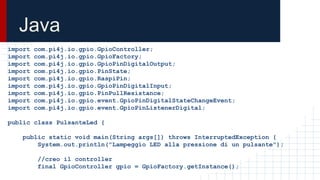 Java
import com.pi4j.io.gpio.GpioController;
import com.pi4j.io.gpio.GpioFactory;
import com.pi4j.io.gpio.GpioPinDigitalOutput;
import com.pi4j.io.gpio.PinState;
import com.pi4j.io.gpio.RaspiPin;
import com.pi4j.io.gpio.GpioPinDigitalInput;
import com.pi4j.io.gpio.PinPullResistance;
import com.pi4j.io.gpio.event.GpioPinDigitalStateChangeEvent;
import com.pi4j.io.gpio.event.GpioPinListenerDigital;
public class PulsanteLed {
public static void main(String args[]) throws InterruptedException {
System.out.println("Lampeggio LED alla pressione di un pulsante");
//creo il controller
final GpioController gpio = GpioFactory.getInstance();
 