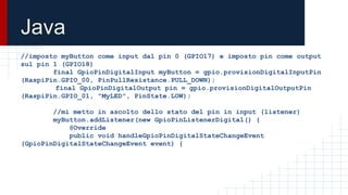 Java
//imposto myButton come input dal pin 0 (GPIO17) e imposto pin come output
sul pin 1 (GPIO18)
final GpioPinDigitalInput myButton = gpio.provisionDigitalInputPin
(RaspiPin.GPIO_00, PinPullResistance.PULL_DOWN);
final GpioPinDigitalOutput pin = gpio.provisionDigitalOutputPin
(RaspiPin.GPIO_01, "MyLED", PinState.LOW);
//mi metto in ascolto dello stato del pin in input (listener)
myButton.addListener(new GpioPinListenerDigital() {
@Override
public void handleGpioPinDigitalStateChangeEvent
(GpioPinDigitalStateChangeEvent event) {
 