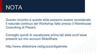 NOTA
Questo incontro e queste slide possono essere considerate
il naturale continuo del Workshop fatto presso il Warehouse
Coworking di Pesaro.
Consiglio quindi di visualizzare prima tali slide ench’esse
presenti sul mio account SlideShare.
http://www.slideshare.net/guizzardigabriele
 