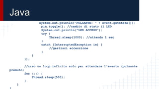 Java
System.out.println("PULSANTE: " + event.getState());
pin.toggle(); //cambio di stato il LED
System.out.println("LED ACCESO");
try {
Thread.sleep(1000); //attendo 1 sec.
}
catch (InterruptedException ie) {
//gestisci eccezzione
}
}
});
//creo un loop infinito solo per attendere l'evento (pulsante
premuto)
for (;;) {
Thread.sleep(500);
}
}
}
 