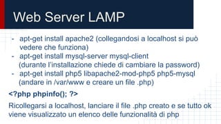 Web Server LAMP
- apt-get install apache2 (collegandosi a localhost si può
vedere che funziona)
- apt-get install mysql-server mysql-client
(durante l’installazione chiede di cambiare la password)
- apt-get install php5 libapache2-mod-php5 php5-mysql
(andare in /var/www e creare un file .php)
<?php phpinfo(); ?>
Ricollegarsi a localhost, lanciare il file .php creato e se tutto ok
viene visualizzato un elenco delle funzionalità di php
 
