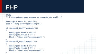 PHP
<?php
/* l'istruzione exec esegue un comando da shell */
exec("gpio read 0", $stato);
$led = '<img src="spento.png">';
if (isset($_POST['accendi']))
{
exec("gpio mode 1 out");
exec("gpio write 1 1");
$led = '<img src="acceso.png">';
}
if (isset($_POST['spegni']))
{
exec("gpio mode 1 out");
exec("gpio write 1 0");
$led = '<img src="spento.png"';
}
 