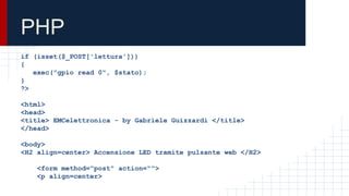 PHP
if (isset($_POST['lettura']))
{
exec("gpio read 0", $stato);
}
?>
<html>
<head>
<title> EMCelettronica - by Gabriele Guizzardi </title>
</head>
<body>
<H2 align=center> Accensione LED tramite pulsante web </H2>
<form method="post" action="">
<p align=center>
 