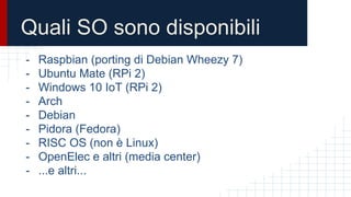 Quali SO sono disponibili
- Raspbian (porting di Debian Wheezy 7)
- Ubuntu Mate (RPi 2)
- Windows 10 IoT (RPi 2)
- Arch
- Debian
- Pidora (Fedora)
- RISC OS (non è Linux)
- OpenElec e altri (media center)
- ...e altri...
 