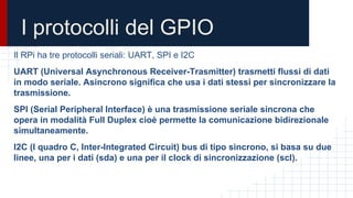 I protocolli del GPIO
Il RPi ha tre protocolli seriali: UART, SPI e I2C
UART (Universal Asynchronous Receiver-Trasmitter) trasmetti flussi di dati
in modo seriale. Asincrono significa che usa i dati stessi per sincronizzare la
trasmissione.
SPI (Serial Peripheral Interface) è una trasmissione seriale sincrona che
opera in modalità Full Duplex cioè permette la comunicazione bidirezionale
simultaneamente.
I2C (I quadro C, Inter-Integrated Circuit) bus di tipo sincrono, si basa su due
linee, una per i dati (sda) e una per il clock di sincronizzazione (scl).
 