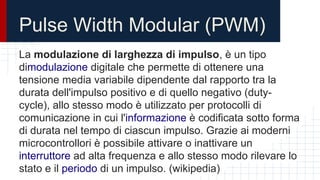 Pulse Width Modular (PWM)
La modulazione di larghezza di impulso, è un tipo
dimodulazione digitale che permette di ottenere una
tensione media variabile dipendente dal rapporto tra la
durata dell'impulso positivo e di quello negativo (duty-
cycle), allo stesso modo è utilizzato per protocolli di
comunicazione in cui l'informazione è codificata sotto forma
di durata nel tempo di ciascun impulso. Grazie ai moderni
microcontrollori è possibile attivare o inattivare un
interruttore ad alta frequenza e allo stesso modo rilevare lo
stato e il periodo di un impulso. (wikipedia)
 