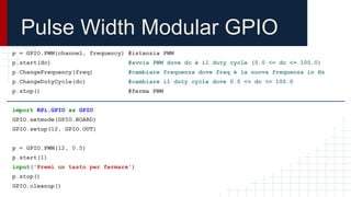 Pulse Width Modular GPIO
p = GPIO.PWM(channel, frequency) #istanzia PWM
p.start(dc) #avvia PWM dove dc è il duty cycle (0.0 <= dc <= 100.0)
p.ChangeFrequency(freq) #cambiare frequenza dove freq è la nuova frequenza in Hz
p.ChangeDutyCycle(dc) #cambiare il duty cycle dove 0.0 <= dc <= 100.0
p.stop() #ferma PWM
import RPi.GPIO as GPIO
GPIO.setmode(GPIO.BOARD)
GPIO.setup(12, GPIO.OUT)
p = GPIO.PWM(12, 0.5)
p.start(1)
input('Premi un tasto per fermare')
p.stop()
GPIO.cleanup()
 