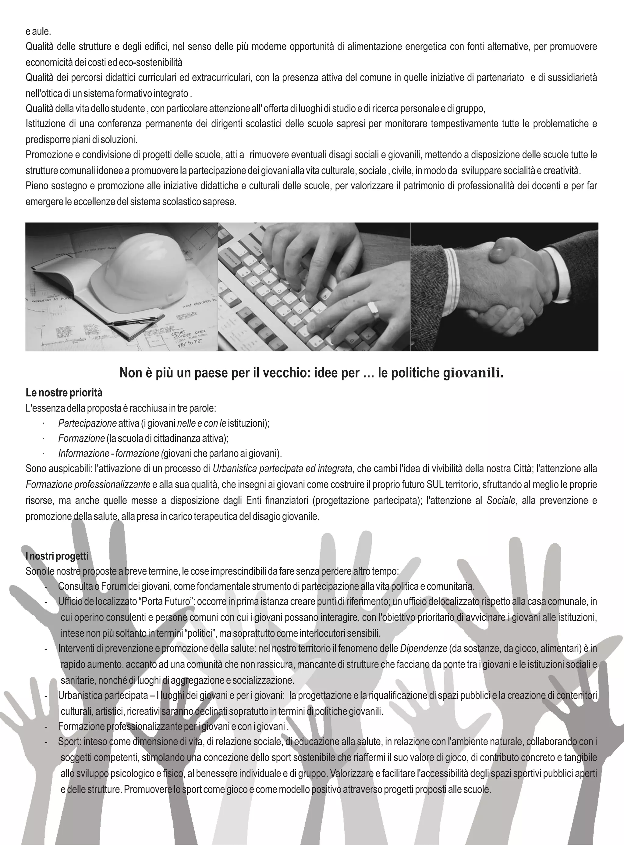 e aule.
Qualità delle strutture e degli edifici, nel senso delle più moderne opportunità di alimentazione energetica con fonti alternative, per promuovere
economicità dei costi ed eco-sostenibilità
Qualità dei percorsi didattici curriculari ed extracurriculari, con la presenza attiva del comune in quelle iniziative di partenariato e di sussidiarietà
nell'ottica di un sistema formativo integrato .
Qualità della vita dello studente , con particolare attenzione all' offerta di luoghi di studio e di ricerca personale e di gruppo,
Istituzione di una conferenza permanente dei dirigenti scolastici delle scuole sapresi per monitorare tempestivamente tutte le problematiche e
predisporre piani di soluzioni.
Promozione e condivisione di progetti delle scuole, atti a rimuovere eventuali disagi sociali e giovanili, mettendo a disposizione delle scuole tutte le
strutture comunali idonee a promuovere la partecipazione dei giovani alla vita culturale, sociale , civile, in modo da sviluppare socialità e creatività.
Pieno sostegno e promozione alle iniziative didattiche e culturali delle scuole, per valorizzare il patrimonio di professionalità dei docenti e per far
emergere le eccellenze del sistema scolastico saprese.




                          Non è più un paese per il vecchio: idee per … le politiche giovanili.
Le nostre priorità
L'essenza della proposta è racchiusa in tre parole:
     · Partecipazione attiva (i giovani nelle e con le istituzioni);
     · Formazione (la scuola di cittadinanza attiva);
     · Informazione - formazione (giovani che parlano ai giovani).
Sono auspicabili: l'attivazione di un processo di Urbanistica partecipata ed integrata, che cambi l'idea di vivibilità della nostra Città; l'attenzione alla
Formazione professionalizzante e alla sua qualità, che insegni ai giovani come costruire il proprio futuro SUL territorio, sfruttando al meglio le proprie
risorse, ma anche quelle messe a disposizione dagli Enti finanziatori (progettazione partecipata); l'attenzione al Sociale, alla prevenzione e
promozione della salute, alla presa in carico terapeutica del disagio giovanile.


I nostri progetti
Sono le nostre proposte a breve termine, le cose imprescindibili da fare senza perdere altro tempo:
     - Consulta o Forum dei giovani, come fondamentale strumento di partecipazione alla vita politica e comunitaria.
     - Ufficio de localizzato “Porta Futuro”: occorre in prima istanza creare punti di riferimento; un ufficio delocalizzato rispetto alla casa comunale, in
          cui operino consulenti e persone comuni con cui i giovani possano interagire, con l'obiettivo prioritario di avvicinare i giovani alle istituzioni,
          intese non più soltanto in termini “politici”, ma soprattutto come interlocutori sensibili.
     - Interventi di prevenzione e promozione della salute: nel nostro territorio il fenomeno delle Dipendenze (da sostanze, da gioco, alimentari) è in
          rapido aumento, accanto ad una comunità che non rassicura, mancante di strutture che facciano da ponte tra i giovani e le istituzioni sociali e
          sanitarie, nonché di luoghi di aggregazione e socializzazione.
     - Urbanistica partecipata – I luoghi dei giovani e per i giovani: la progettazione e la riqualificazione di spazi pubblici e la creazione di contenitori
          culturali, artistici, ricreativi saranno declinati sopratutto in termini di politiche giovanili.
     - Formazione professionalizzante per i giovani e con i giovani .
     - Sport: inteso come dimensione di vita, di relazione sociale, di educazione alla salute, in relazione con l'ambiente naturale, collaborando con i
          soggetti competenti, stimolando una concezione dello sport sostenibile che riaffermi il suo valore di gioco, di contributo concreto e tangibile
          allo sviluppo psicologico e fisico, al benessere individuale e di gruppo. Valorizzare e facilitare l'accessibilità degli spazi sportivi pubblici aperti
          e delle strutture. Promuovere lo sport come gioco e come modello positivo attraverso progetti proposti alle scuole.
 