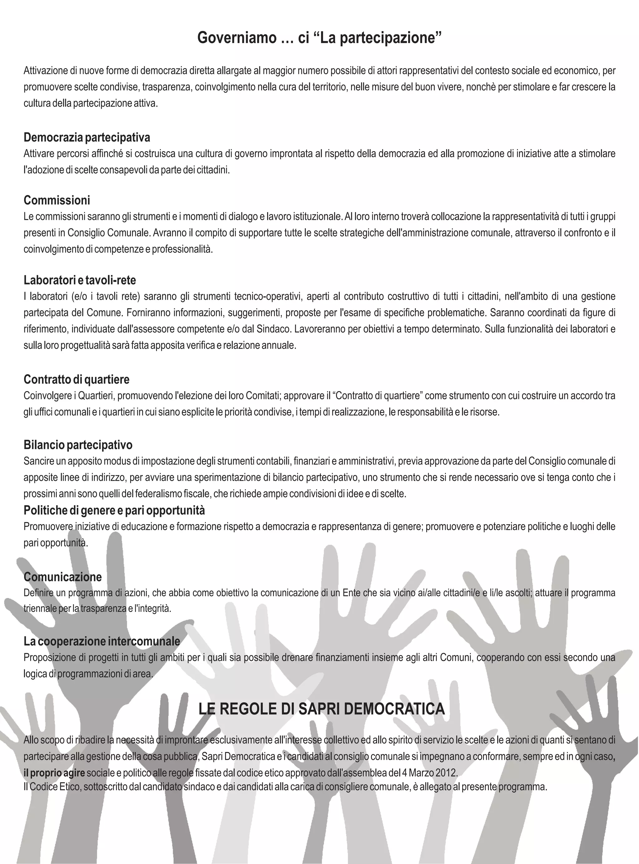 Governiamo … ci “La partecipazione”
Attivazione di nuove forme di democrazia diretta allargate al maggior numero possibile di attori rappresentativi del contesto sociale ed economico, per
promuovere scelte condivise, trasparenza, coinvolgimento nella cura del territorio, nelle misure del buon vivere, nonchè per stimolare e far crescere la
cultura della partecipazione attiva.


Democrazia partecipativa
Attivare percorsi affinché si costruisca una cultura di governo improntata al rispetto della democrazia ed alla promozione di iniziative atte a stimolare
l'adozione di scelte consapevoli da parte dei cittadini.

Commissioni
Le commissioni saranno gli strumenti e i momenti di dialogo e lavoro istituzionale. Al loro interno troverà collocazione la rappresentatività di tutti i gruppi
presenti in Consiglio Comunale. Avranno il compito di supportare tutte le scelte strategiche dell'amministrazione comunale, attraverso il confronto e il
coinvolgimento di competenze e professionalità.

Laboratori e tavoli-rete
I laboratori (e/o i tavoli rete) saranno gli strumenti tecnico-operativi, aperti al contributo costruttivo di tutti i cittadini, nell'ambito di una gestione
partecipata del Comune. Forniranno informazioni, suggerimenti, proposte per l'esame di specifiche problematiche. Saranno coordinati da figure di
riferimento, individuate dall'assessore competente e/o dal Sindaco. Lavoreranno per obiettivi a tempo determinato. Sulla funzionalità dei laboratori e
sulla loro progettualità sarà fatta apposita verifica e relazione annuale.


Contratto di quartiere
Coinvolgere i Quartieri, promuovendo l'elezione dei loro Comitati; approvare il “Contratto di quartiere” come strumento con cui costruire un accordo tra
gli uffici comunali e i quartieri in cui siano esplicite le priorità condivise, i tempi di realizzazione, le responsabilità e le risorse.


Bilancio partecipativo
Sancire un apposito modus di impostazione degli strumenti contabili, finanziari e amministrativi, previa approvazione da parte del Consiglio comunale di
apposite linee di indirizzo, per avviare una sperimentazione di bilancio partecipativo, uno strumento che si rende necessario ove si tenga conto che i
prossimi anni sono quelli del federalismo fiscale, che richiede ampie condivisioni di idee e di scelte.
Politiche di genere e pari opportunità
Promuovere iniziative di educazione e formazione rispetto a democrazia e rappresentanza di genere; promuovere e potenziare politiche e luoghi delle
pari opportunità.


Comunicazione
Definire un programma di azioni, che abbia come obiettivo la comunicazione di un Ente che sia vicino ai/alle cittadini/e e li/le ascolti; attuare il programma
triennale per la trasparenza e l'integrità.


La cooperazione intercomunale
Proposizione di progetti in tutti gli ambiti per i quali sia possibile drenare finanziamenti insieme agli altri Comuni, cooperando con essi secondo una
logica di programmazioni di area.


                                                LE REGOLE DI SAPRI DEMOCRATICA
Allo scopo di ribadire la necessità di improntare esclusivamente all'interesse collettivo ed allo spirito di servizio le scelte e le azioni di quanti si sentano di
partecipare alla gestione della cosa pubblica, Sapri Democratica e i candidati al consiglio comunale si impegnano a conformare, sempre ed in ogni caso,
il proprio agire sociale e politico alle regole fissate dal codice etico approvato dall'assemblea del 4 Marzo 2012.
Il Codice Etico, sottoscritto dal candidato sindaco e dai candidati alla carica di consigliere comunale, è allegato al presente programma.
 