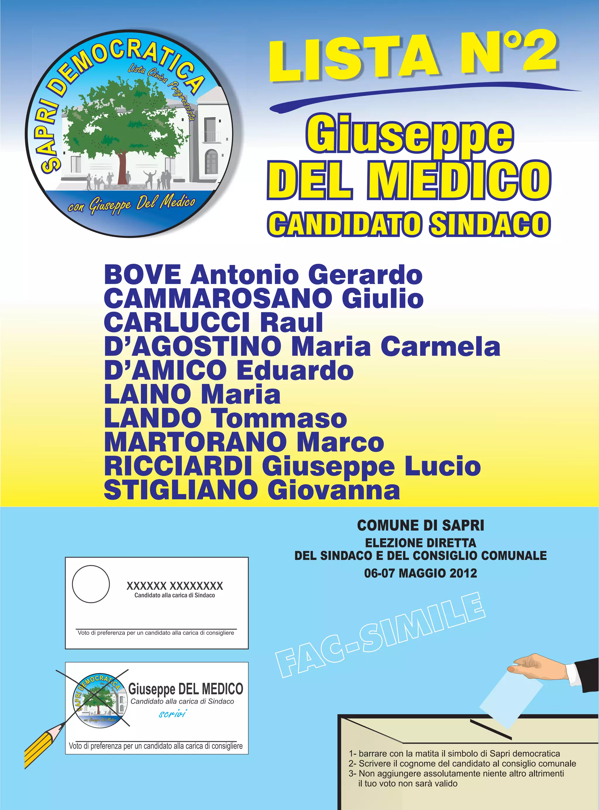 LISTA N°2
                           Giuseppe
con Giuseppe Del Medico
                          DEL MEDICO
                          CANDIDATO SINDACO
      BOVE Antonio Gerardo
      CAMMAROSANO Giulio
      CARLUCCI Raul
      D’AGOSTINO Maria Carmela
      D’AMICO Eduardo
      LAINO Maria
      LANDO Tommaso
      MARTORANO Marco
      RICCIARDI Giuseppe Lucio
      STIGLIANO Giovanna
                                    COMUNE DI SAPRI
                                     ELEZIONE DIRETTA
                           DEL SINDACO E DEL CONSIGLIO COMUNALE
                                     06-07 MAGGIO 2012




                                  1- barrare con la matita il simbolo di Sapri democratica
                                  2- Scrivere il cognome del candidato al consiglio comunale
                                  3- Non aggiungere assolutamente niente altro altrimenti
                                     il tuo voto non sarà valido
 