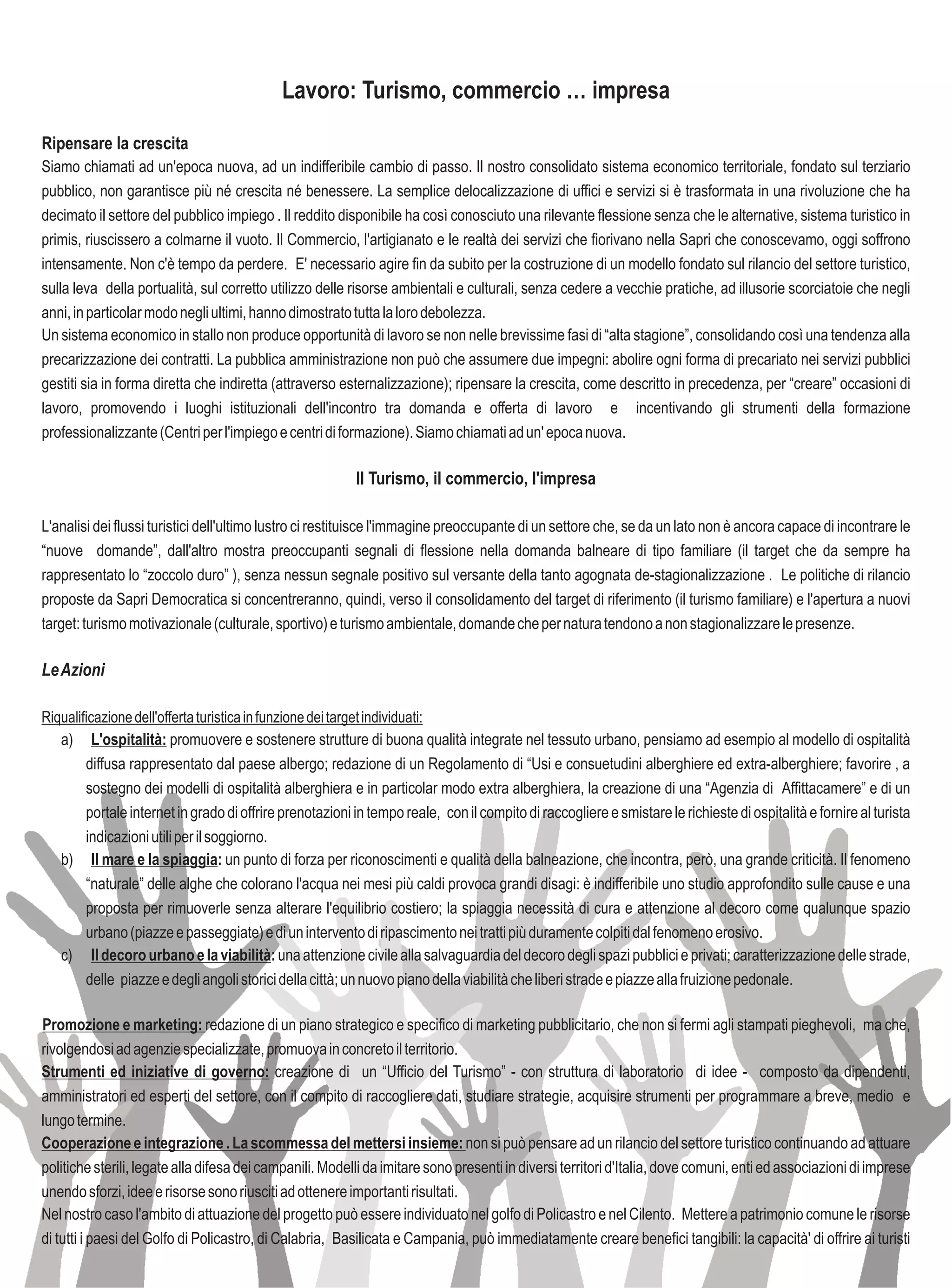 Lavoro: Turismo, commercio … impresa

Ripensare la crescita
Siamo chiamati ad un'epoca nuova, ad un indifferibile cambio di passo. Il nostro consolidato sistema economico territoriale, fondato sul terziario
pubblico, non garantisce più né crescita né benessere. La semplice delocalizzazione di uffici e servizi si è trasformata in una rivoluzione che ha
decimato il settore del pubblico impiego . Il reddito disponibile ha così conosciuto una rilevante flessione senza che le alternative, sistema turistico in
primis, riuscissero a colmarne il vuoto. Il Commercio, l'artigianato e le realtà dei servizi che fiorivano nella Sapri che conoscevamo, oggi soffrono
intensamente. Non c'è tempo da perdere. E' necessario agire fin da subito per la costruzione di un modello fondato sul rilancio del settore turistico,
sulla leva della portualità, sul corretto utilizzo delle risorse ambientali e culturali, senza cedere a vecchie pratiche, ad illusorie scorciatoie che negli
anni, in particolar modo negli ultimi, hanno dimostrato tutta la loro debolezza.
Un sistema economico in stallo non produce opportunità di lavoro se non nelle brevissime fasi di “alta stagione”, consolidando così una tendenza alla
precarizzazione dei contratti. La pubblica amministrazione non può che assumere due impegni: abolire ogni forma di precariato nei servizi pubblici
gestiti sia in forma diretta che indiretta (attraverso esternalizzazione); ripensare la crescita, come descritto in precedenza, per “creare” occasioni di
lavoro, promovendo i luoghi istituzionali dell'incontro tra domanda e offerta di lavoro e incentivando gli strumenti della formazione
professionalizzante (Centri per l'impiego e centri di formazione). Siamo chiamati ad un' epoca nuova.

                                                          Il Turismo, il commercio, l'impresa

L'analisi dei flussi turistici dell'ultimo lustro ci restituisce l'immagine preoccupante di un settore che, se da un lato non è ancora capace di incontrare le
“nuove domande”, dall'altro mostra preoccupanti segnali di flessione nella domanda balneare di tipo familiare (il target che da sempre ha
rappresentato lo “zoccolo duro” ), senza nessun segnale positivo sul versante della tanto agognata de-stagionalizzazione . Le politiche di rilancio
proposte da Sapri Democratica si concentreranno, quindi, verso il consolidamento del target di riferimento (il turismo familiare) e l'apertura a nuovi
target: turismo motivazionale (culturale, sportivo) e turismo ambientale, domande che per natura tendono a non stagionalizzare le presenze.

Le Azioni

Riqualificazione dell'offerta turistica in funzione dei target individuati:
   a) L'ospitalità: promuovere e sostenere strutture di buona qualità integrate nel tessuto urbano, pensiamo ad esempio al modello di ospitalità
      diffusa rappresentato dal paese albergo; redazione di un Regolamento di “Usi e consuetudini alberghiere ed extra-alberghiere; favorire , a
      sostegno dei modelli di ospitalità alberghiera e in particolar modo extra alberghiera, la creazione di una “Agenzia di Affittacamere” e di un
      portale internet in grado di offrire prenotazioni in tempo reale, con il compito di raccogliere e smistare le richieste di ospitalità e fornire al turista
      indicazioni utili per il soggiorno.
   b) Il mare e la spiaggia: un punto di forza per riconoscimenti e qualità della balneazione, che incontra, però, una grande criticità. Il fenomeno
      “naturale” delle alghe che colorano l'acqua nei mesi più caldi provoca grandi disagi: è indifferibile uno studio approfondito sulle cause e una
      proposta per rimuoverle senza alterare l'equilibrio costiero; la spiaggia necessità di cura e attenzione al decoro come qualunque spazio
      urbano (piazze e passeggiate) e di un intervento di ripascimento nei tratti più duramente colpiti dal fenomeno erosivo.
   c) Il decoro urbano e la viabilità: una attenzione civile alla salvaguardia del decoro degli spazi pubblici e privati; caratterizzazione delle strade,
      delle piazze e degli angoli storici della città; un nuovo piano della viabilità che liberi strade e piazze alla fruizione pedonale.

Promozione e marketing: redazione di un piano strategico e specifico di marketing pubblicitario, che non si fermi agli stampati pieghevoli, ma che,
rivolgendosi ad agenzie specializzate, promuova in concreto il territorio.
Strumenti ed iniziative di governo: creazione di un “Ufficio del Turismo” - con struttura di laboratorio di idee - composto da dipendenti,
amministratori ed esperti del settore, con il compito di raccogliere dati, studiare strategie, acquisire strumenti per programmare a breve, medio e
lungo termine.
Cooperazione e integrazione . La scommessa del mettersi insieme: non si può pensare ad un rilancio del settore turistico continuando ad attuare
politiche sterili, legate alla difesa dei campanili. Modelli da imitare sono presenti in diversi territori d'Italia, dove comuni, enti ed associazioni di imprese
unendo sforzi, idee e risorse sono riusciti ad ottenere importanti risultati.
Nel nostro caso l'ambito di attuazione del progetto può essere individuato nel golfo di Policastro e nel Cilento. Mettere a patrimonio comune le risorse
di tutti i paesi del Golfo di Policastro, di Calabria, Basilicata e Campania, può immediatamente creare benefici tangibili: la capacità' di offrire ai turisti
 