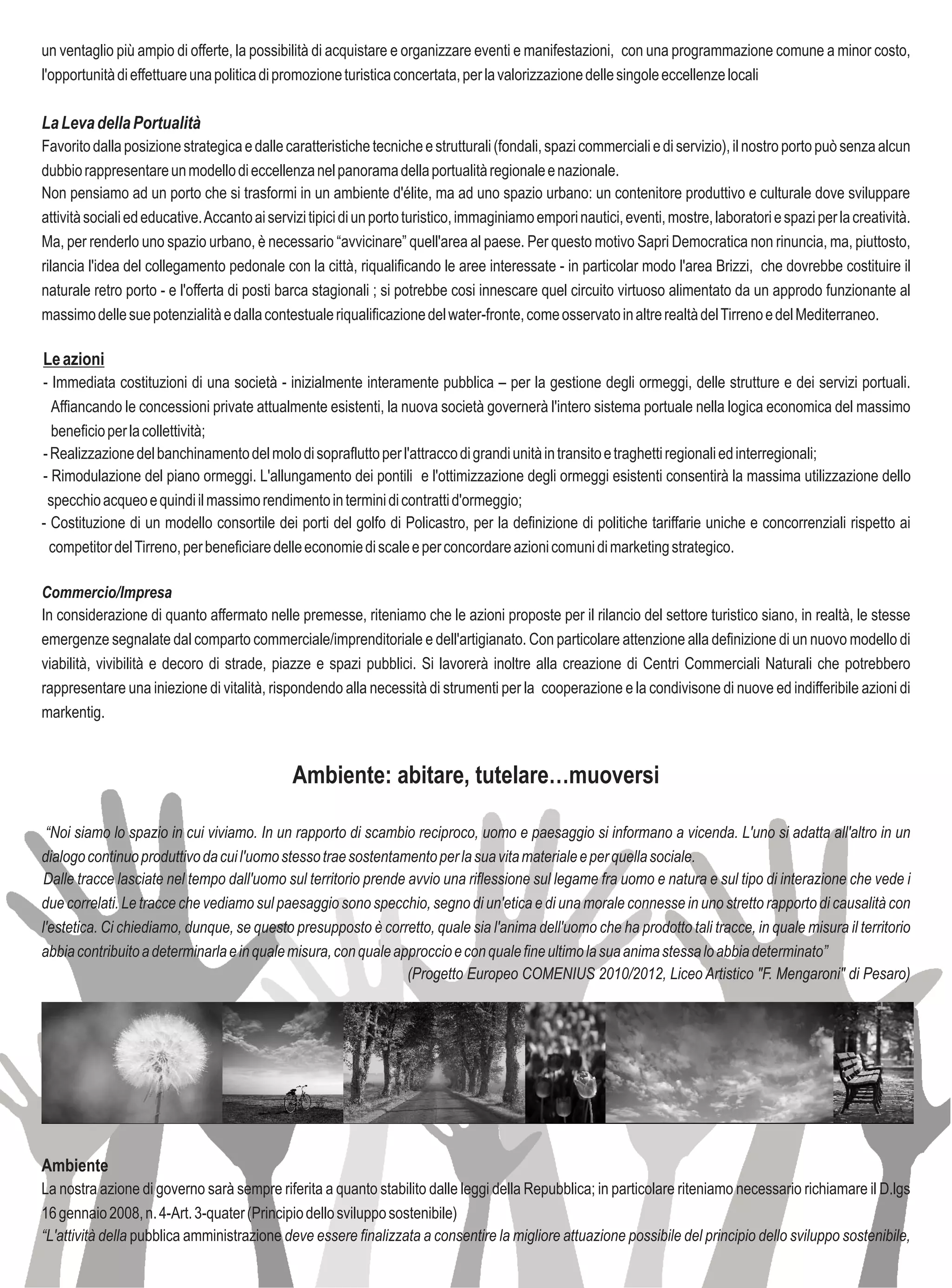 un ventaglio più ampio di offerte, la possibilità di acquistare e organizzare eventi e manifestazioni, con una programmazione comune a minor costo,
l'opportunità di effettuare una politica di promozione turistica concertata, per la valorizzazione delle singole eccellenze locali

La Leva della Portualità
Favorito dalla posizione strategica e dalle caratteristiche tecniche e strutturali (fondali, spazi commerciali e di servizio), il nostro porto può senza alcun
dubbio rappresentare un modello di eccellenza nel panorama della portualità regionale e nazionale.
Non pensiamo ad un porto che si trasformi in un ambiente d'élite, ma ad uno spazio urbano: un contenitore produttivo e culturale dove sviluppare
attività sociali ed educative. Accanto ai servizi tipici di un porto turistico, immaginiamo empori nautici, eventi, mostre, laboratori e spazi per la creatività.
Ma, per renderlo uno spazio urbano, è necessario “avvicinare” quell'area al paese. Per questo motivo Sapri Democratica non rinuncia, ma, piuttosto,
rilancia l'idea del collegamento pedonale con la città, riqualificando le aree interessate - in particolar modo l'area Brizzi, che dovrebbe costituire il
naturale retro porto - e l'offerta di posti barca stagionali ; si potrebbe cosi innescare quel circuito virtuoso alimentato da un approdo funzionante al
massimo delle sue potenzialità e dalla contestuale riqualificazione del water-fronte, come osservato in altre realtà del Tirreno e del Mediterraneo.

Le azioni
- Immediata costituzioni di una società - inizialmente interamente pubblica – per la gestione degli ormeggi, delle strutture e dei servizi portuali.
  Affiancando le concessioni private attualmente esistenti, la nuova società governerà l'intero sistema portuale nella logica economica del massimo
  beneficio per la collettività;
- Realizzazione del banchinamento del molo di sopraflutto per l'attracco di grandi unità in transito e traghetti regionali ed interregionali;
- Rimodulazione del piano ormeggi. L'allungamento dei pontili e l'ottimizzazione degli ormeggi esistenti consentirà la massima utilizzazione dello
 specchio acqueo e quindi il massimo rendimento in termini di contratti d'ormeggio;
- Costituzione di un modello consortile dei porti del golfo di Policastro, per la definizione di politiche tariffarie uniche e concorrenziali rispetto ai
  competitor del Tirreno, per beneficiare delle economie di scale e per concordare azioni comuni di marketing strategico.

Commercio/Impresa
In considerazione di quanto affermato nelle premesse, riteniamo che le azioni proposte per il rilancio del settore turistico siano, in realtà, le stesse
emergenze segnalate dal comparto commerciale/imprenditoriale e dell'artigianato. Con particolare attenzione alla definizione di un nuovo modello di
viabilità, vivibilità e decoro di strade, piazze e spazi pubblici. Si lavorerà inoltre alla creazione di Centri Commerciali Naturali che potrebbero
rappresentare una iniezione di vitalità, rispondendo alla necessità di strumenti per la cooperazione e la condivisone di nuove ed indifferibile azioni di
markentig.


                                              Ambiente: abitare, tutelare…muoversi

 “Noi siamo lo spazio in cui viviamo. In un rapporto di scambio reciproco, uomo e paesaggio si informano a vicenda. L'uno si adatta all'altro in un
dialogo continuo produttivo da cui l'uomo stesso trae sostentamento per la sua vita materiale e per quella sociale.
 Dalle tracce lasciate nel tempo dall'uomo sul territorio prende avvio una riflessione sul legame fra uomo e natura e sul tipo di interazione che vede i
due correlati. Le tracce che vediamo sul paesaggio sono specchio, segno di un'etica e di una morale connesse in uno stretto rapporto di causalità con
l'estetica. Ci chiediamo, dunque, se questo presupposto è corretto, quale sia l'anima dell'uomo che ha prodotto tali tracce, in quale misura il territorio
abbia contribuito a determinarla e in quale misura, con quale approccio e con quale fine ultimo la sua anima stessa lo abbia determinato”
                                                                 (Progetto Europeo COMENIUS 2010/2012, Liceo Artistico "F. Mengaroni" di Pesaro)




Ambiente
La nostra azione di governo sarà sempre riferita a quanto stabilito dalle leggi della Repubblica; in particolare riteniamo necessario richiamare il D.lgs
16 gennaio 2008, n. 4-Art. 3-quater (Principio dello sviluppo sostenibile)
“L'attività della pubblica amministrazione deve essere finalizzata a consentire la migliore attuazione possibile del principio dello sviluppo sostenibile,
 