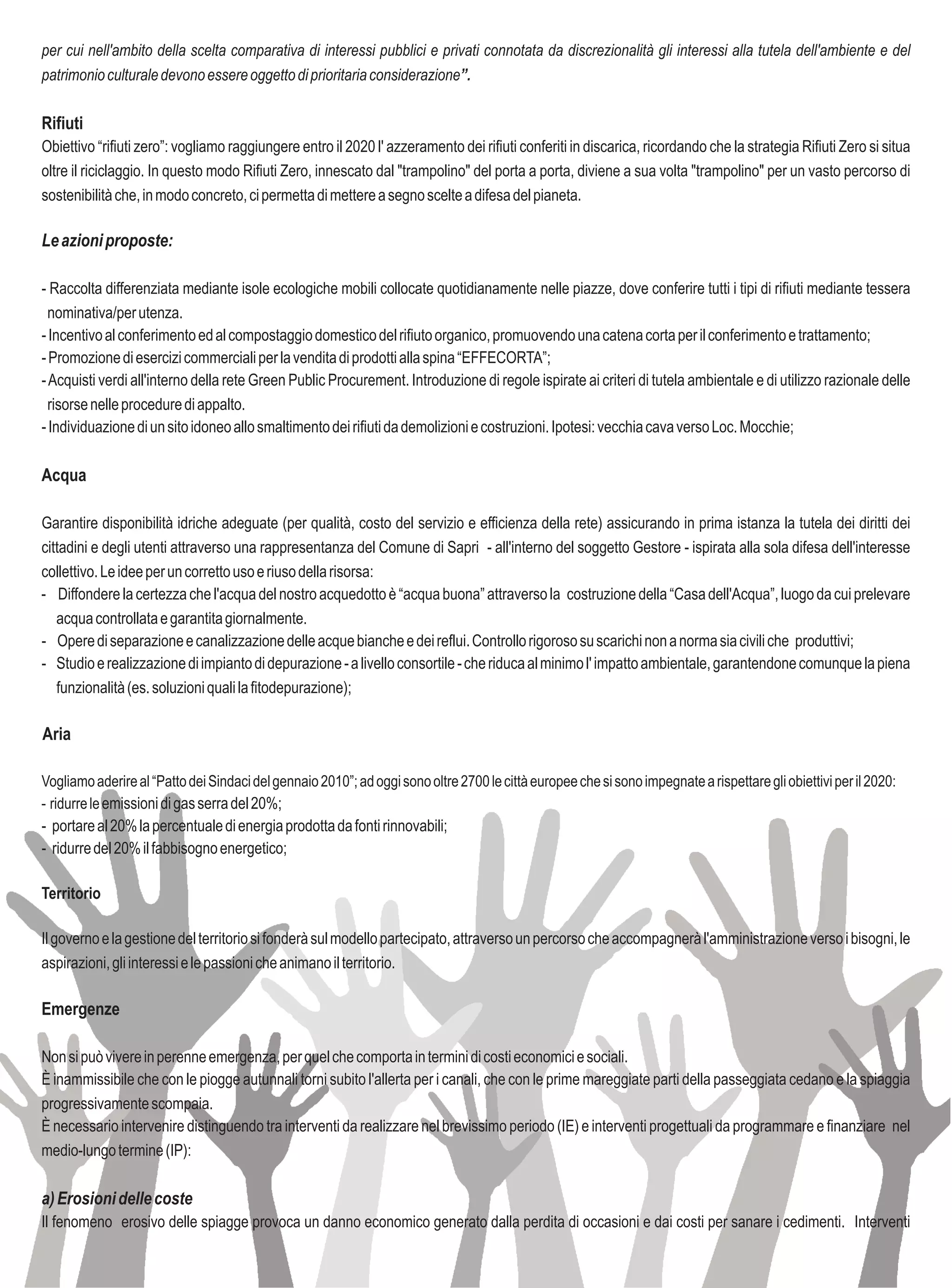 per cui nell'ambito della scelta comparativa di interessi pubblici e privati connotata da discrezionalità gli interessi alla tutela dell'ambiente e del
patrimonio culturale devono essere oggetto di prioritaria considerazione”.

Rifiuti
Obiettivo “rifiuti zero”: vogliamo raggiungere entro il 2020 l' azzeramento dei rifiuti conferiti in discarica, ricordando che la strategia Rifiuti Zero si situa
oltre il riciclaggio. In questo modo Rifiuti Zero, innescato dal "trampolino" del porta a porta, diviene a sua volta "trampolino" per un vasto percorso di
sostenibilità che, in modo concreto, ci permetta di mettere a segno scelte a difesa del pianeta.

Le azioni proposte:

- Raccolta differenziata mediante isole ecologiche mobili collocate quotidianamente nelle piazze, dove conferire tutti i tipi di rifiuti mediante tessera
  nominativa/per utenza.
- Incentivo al conferimento ed al compostaggio domestico del rifiuto organico, promuovendo una catena corta per il conferimento e trattamento;
- Promozione di esercizi commerciali per la vendita di prodotti alla spina “EFFECORTA”;
- Acquisti verdi all'interno della rete Green Public Procurement. Introduzione di regole ispirate ai criteri di tutela ambientale e di utilizzo razionale delle
  risorse nelle procedure di appalto.
- Individuazione di un sito idoneo allo smaltimento dei rifiuti da demolizioni e costruzioni. Ipotesi: vecchia cava verso Loc. Mocchie;

Acqua

Garantire disponibilità idriche adeguate (per qualità, costo del servizio e efficienza della rete) assicurando in prima istanza la tutela dei diritti dei
cittadini e degli utenti attraverso una rappresentanza del Comune di Sapri - all'interno del soggetto Gestore - ispirata alla sola difesa dell'interesse
collettivo. Le idee per un corretto uso e riuso della risorsa:
- Diffondere la certezza che l'acqua del nostro acquedotto è “acqua buona” attraverso la costruzione della “Casa dell'Acqua”, luogo da cui prelevare
   acqua controllata e garantita giornalmente.
- Opere di separazione e canalizzazione delle acque bianche e dei reflui. Controllo rigoroso su scarichi non a norma sia civili che produttivi;
- Studio e realizzazione di impianto di depurazione - a livello consortile - che riduca al minimo l' impatto ambientale, garantendone comunque la piena
   funzionalità (es. soluzioni quali la fitodepurazione);

Aria

Vogliamo aderire al “Patto dei Sindaci del gennaio 2010”; ad oggi sono oltre 2700 le città europee che si sono impegnate a rispettare gli obiettivi per il 2020:
- ridurre le emissioni di gas serra del 20%;
- portare al 20% la percentuale di energia prodotta da fonti rinnovabili;
- ridurre del 20% il fabbisogno energetico;

Territorio

Il governo e la gestione del territorio si fonderà sul modello partecipato, attraverso un percorso che accompagnerà l'amministrazione verso i bisogni, le
aspirazioni, gli interessi e le passioni che animano il territorio.

Emergenze

Non si può vivere in perenne emergenza, per quel che comporta in termini di costi economici e sociali.
È inammissibile che con le piogge autunnali torni subito l'allerta per i canali, che con le prime mareggiate parti della passeggiata cedano e la spiaggia
progressivamente scompaia.
È necessario intervenire distinguendo tra interventi da realizzare nel brevissimo periodo (IE) e interventi progettuali da programmare e finanziare nel
medio-lungo termine (IP):

a) Erosioni delle coste
Il fenomeno erosivo delle spiagge provoca un danno economico generato dalla perdita di occasioni e dai costi per sanare i cedimenti. Interventi
 