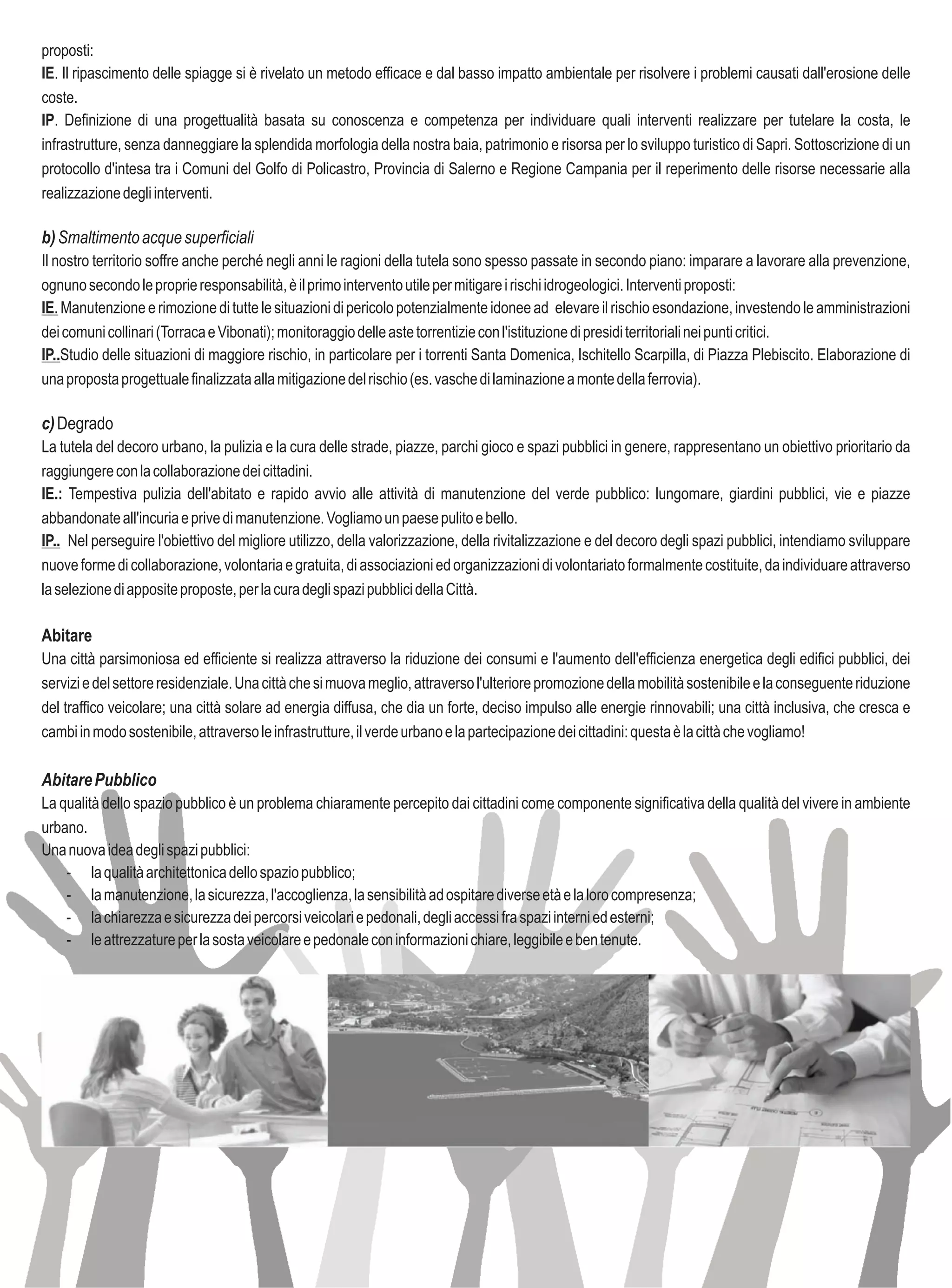 proposti:
IE. Il ripascimento delle spiagge si è rivelato un metodo efficace e dal basso impatto ambientale per risolvere i problemi causati dall'erosione delle
coste.
IP. Definizione di una progettualità basata su conoscenza e competenza per individuare quali interventi realizzare per tutelare la costa, le
infrastrutture, senza danneggiare la splendida morfologia della nostra baia, patrimonio e risorsa per lo sviluppo turistico di Sapri. Sottoscrizione di un
protocollo d'intesa tra i Comuni del Golfo di Policastro, Provincia di Salerno e Regione Campania per il reperimento delle risorse necessarie alla
realizzazione degli interventi.

b) Smaltimento acque superficiali
Il nostro territorio soffre anche perché negli anni le ragioni della tutela sono spesso passate in secondo piano: imparare a lavorare alla prevenzione,
ognuno secondo le proprie responsabilità, è il primo intervento utile per mitigare i rischi idrogeologici. Interventi proposti:
IE. Manutenzione e rimozione di tutte le situazioni di pericolo potenzialmente idonee ad elevare il rischio esondazione, investendo le amministrazioni
dei comuni collinari (Torraca e Vibonati); monitoraggio delle aste torrentizie con l'istituzione di presidi territoriali nei punti critici.
IP..Studio delle situazioni di maggiore rischio, in particolare per i torrenti Santa Domenica, Ischitello Scarpilla, di Piazza Plebiscito. Elaborazione di
una proposta progettuale finalizzata alla mitigazione del rischio (es. vasche di laminazione a monte della ferrovia).

c) Degrado
La tutela del decoro urbano, la pulizia e la cura delle strade, piazze, parchi gioco e spazi pubblici in genere, rappresentano un obiettivo prioritario da
raggiungere con la collaborazione dei cittadini.
IE.: Tempestiva pulizia dell'abitato e rapido avvio alle attività di manutenzione del verde pubblico: lungomare, giardini pubblici, vie e piazze
abbandonate all'incuria e prive di manutenzione. Vogliamo un paese pulito e bello.
IP.. Nel perseguire l'obiettivo del migliore utilizzo, della valorizzazione, della rivitalizzazione e del decoro degli spazi pubblici, intendiamo sviluppare
nuove forme di collaborazione, volontaria e gratuita, di associazioni ed organizzazioni di volontariato formalmente costituite, da individuare attraverso
la selezione di apposite proposte, per la cura degli spazi pubblici della Città.

Abitare
Una città parsimoniosa ed efficiente si realizza attraverso la riduzione dei consumi e l'aumento dell'efficienza energetica degli edifici pubblici, dei
servizi e del settore residenziale. Una città che si muova meglio, attraverso l'ulteriore promozione della mobilità sostenibile e la conseguente riduzione
del traffico veicolare; una città solare ad energia diffusa, che dia un forte, deciso impulso alle energie rinnovabili; una città inclusiva, che cresca e
cambi in modo sostenibile, attraverso le infrastrutture, il verde urbano e la partecipazione dei cittadini: questa è la città che vogliamo!

Abitare Pubblico
La qualità dello spazio pubblico è un problema chiaramente percepito dai cittadini come componente significativa della qualità del vivere in ambiente
urbano.
Una nuova idea degli spazi pubblici:
    - la qualità architettonica dello spazio pubblico;
    - la manutenzione, la sicurezza, l'accoglienza, la sensibilità ad ospitare diverse età e la loro compresenza;
    - la chiarezza e sicurezza dei percorsi veicolari e pedonali, degli accessi fra spazi interni ed esterni;
    - le attrezzature per la sosta veicolare e pedonale con informazioni chiare, leggibile e ben tenute.
 