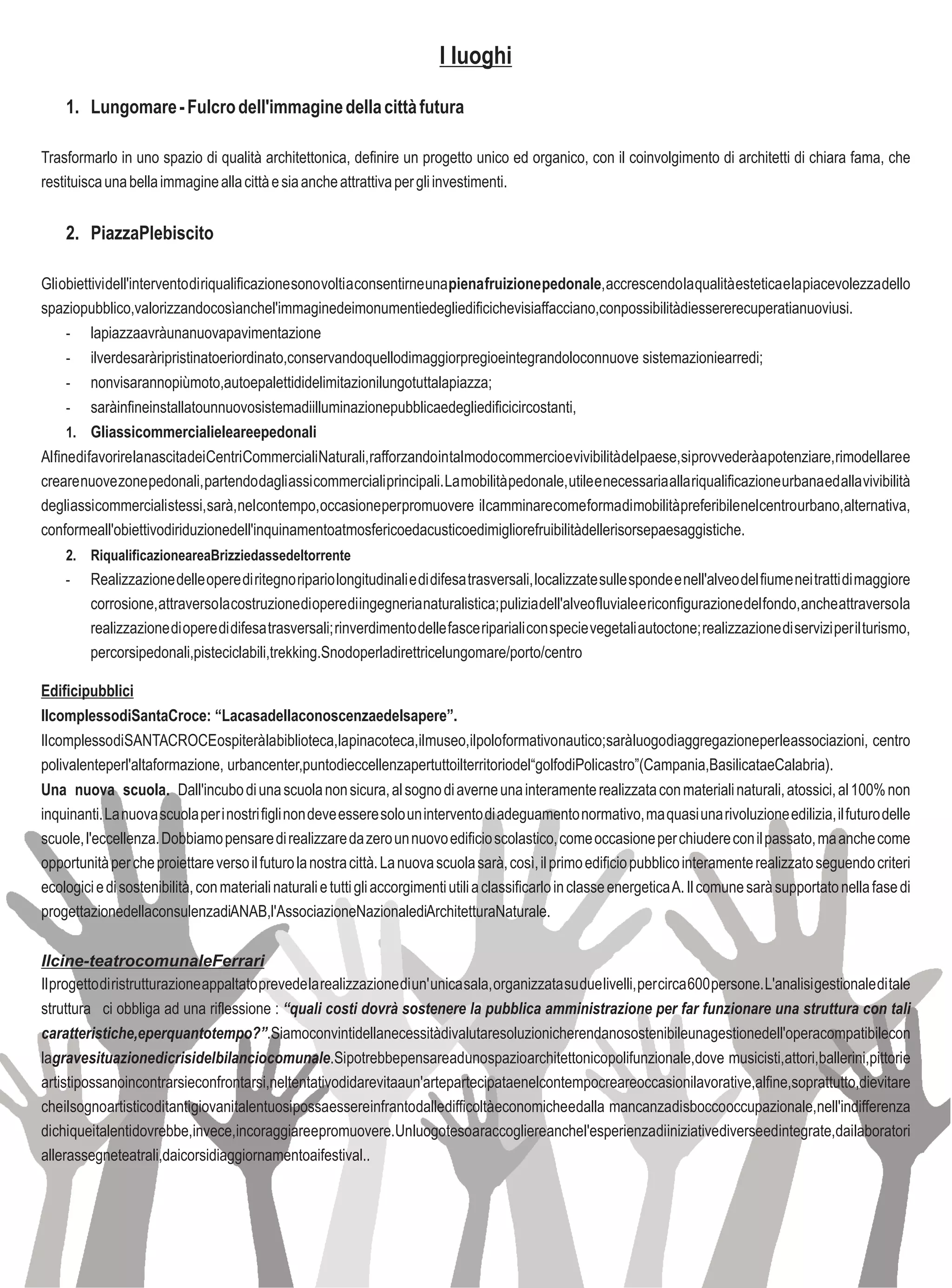 I luoghi
    1. Lungomare - Fulcro dell'immagine della città futura

Trasformarlo in uno spazio di qualità architettonica, definire un progetto unico ed organico, con il coinvolgimento di architetti di chiara fama, che
restituisca una bella immagine alla città e sia anche attrattiva per gli investimenti.


    2. PiazzaPlebiscito

Gli obiettivi dell'intervento di riqualificazione sono volti a consentirne una piena fruizione pedonale, accrescendo la qualità estetica e la piacevolezza dello
spaziopubblico,valorizzandocosìanchel'immaginedeimonumentiedegliedificichevisiaffacciano,conpossibilitàdiessererecuperatianuoviusi.
    -       lapiazzaavràunanuovapavimentazione
      - ilverdesaràripristinatoeriordinato,conservandoquellodimaggiorpregioeintegrandoloconnuove sistemazioniearredi;
      - nonvisarannopiùmoto,autoepalettididelimitazionilungotuttalapiazza;
      - saràinfineinstallatounnuovosistemadiilluminazionepubblicaedegliedificicircostanti,
      1. Gliassicommercialieleareepedonali
Al fine di favorire la nascita dei Centri Commerciali Naturali, rafforzando in tal modo commercio e vivibilità del paese, si provvederà a potenziare, rimodellare e
creare nuove zone pedonali, partendo dagli assi commerciali principali. La mobilità pedonale, utile e necessaria alla riqualificazione urbana ed alla vivibilità
degli assi commerciali stessi, sarà, nel contempo, occasione per promuovere il camminare come forma di mobilità preferibile nel centro urbano, alternativa,
conformeall'obiettivodiriduzionedell'inquinamentoatmosfericoedacusticoedimigliorefruibilitàdellerisorsepaesaggistiche.
    2. RiqualificazioneareaBrizziedassedeltorrente
    -    Realizzazione delle opere di ritegno ripario longitudinali e di difesa trasversali, localizzate sulle sponde e nell'alveo del fiume nei tratti di maggiore
         corrosione, attraverso la costruzione di opere di ingegneria naturalistica; pulizia dell'alveo fluviale e riconfigurazione del fondo, anche attraverso la
         realizzazione di opere di difesa trasversali; rinverdimento delle fasce ripariali con specie vegetali autoctone; realizzazione di servizi per il turismo,
         percorsipedonali,pisteciclabili,trekking.Snodoperladirettricelungomare/porto/centro

Edificipubblici
IlcomplessodiSantaCroce: “Lacasadellaconoscenzaedelsapere”.
IlcomplessodiSANTACROCEospiteràlabiblioteca,lapinacoteca,ilmuseo,ilpoloformativonautico;saràluogodiaggregazioneperleassociazioni, centro
polivalenteperl'altaformazione, urbancenter,puntodieccellenzapertuttoilterritoriodel“golfodiPolicastro”(Campania,BasilicataeCalabria).
Una nuova scuola. Dall'incubo di una scuola non sicura, al sogno di averne una interamente realizzata con materiali naturali, atossici, al 100% non
inquinanti. La nuova scuola per i nostri figli non deve essere solo un intervento di adeguamento normativo, ma quasi una rivoluzione edilizia, il futuro delle
scuole, l'eccellenza. Dobbiamo pensare di realizzare da zero un nuovo edificio scolastico, come occasione per chiudere con il passato, ma anche come
opportunità per che proiettare verso il futuro la nostra città. La nuova scuola sarà, così, il primo edificio pubblico interamente realizzato seguendo criteri
ecologici e di sostenibilità, con materiali naturali e tutti gli accorgimenti utili a classificarlo in classe energetica A. Il comune sarà supportato nella fase di
progettazionedellaconsulenzadiANAB,l'AssociazioneNazionalediArchitetturaNaturale.

Ilcine-teatrocomunaleFerrari
Il progetto di ristrutturazione appaltato prevede la realizzazione di un' unica sala, organizzata su due livelli, per circa 600 persone. L'analisi gestionale di tale
struttura ci obbliga ad una riflessione : “quali costi dovrà sostenere la pubblica amministrazione per far funzionare una struttura con tali
caratteristiche,eperquantotempo?”.Siamoconvintidellanecessitàdivalutaresoluzionicherendanosostenibileunagestionedell'operacompatibilecon
lagravesituazionedicrisidelbilanciocomunale.Sipotrebbepensareadunospazioarchitettonicopolifunzionale,dove musicisti,attori,ballerini,pittorie
artistipossanoincontrarsieconfrontarsi,neltentativodidarevitaaun'artepartecipataenelcontempocreareoccasionilavorative,alfine,soprattutto,dievitare
cheilsognoartisticoditantigiovanitalentuosipossaessereinfrantodalledifficoltàeconomicheedalla mancanzadisboccooccupazionale,nell'indifferenza
dichiqueitalentidovrebbe,invece,incoraggiareepromuovere.Unluogotesoaraccogliereanchel'esperienzadiiniziativediverseedintegrate,dailaboratori
allerassegneteatrali,daicorsidiaggiornamentoaifestival..
 