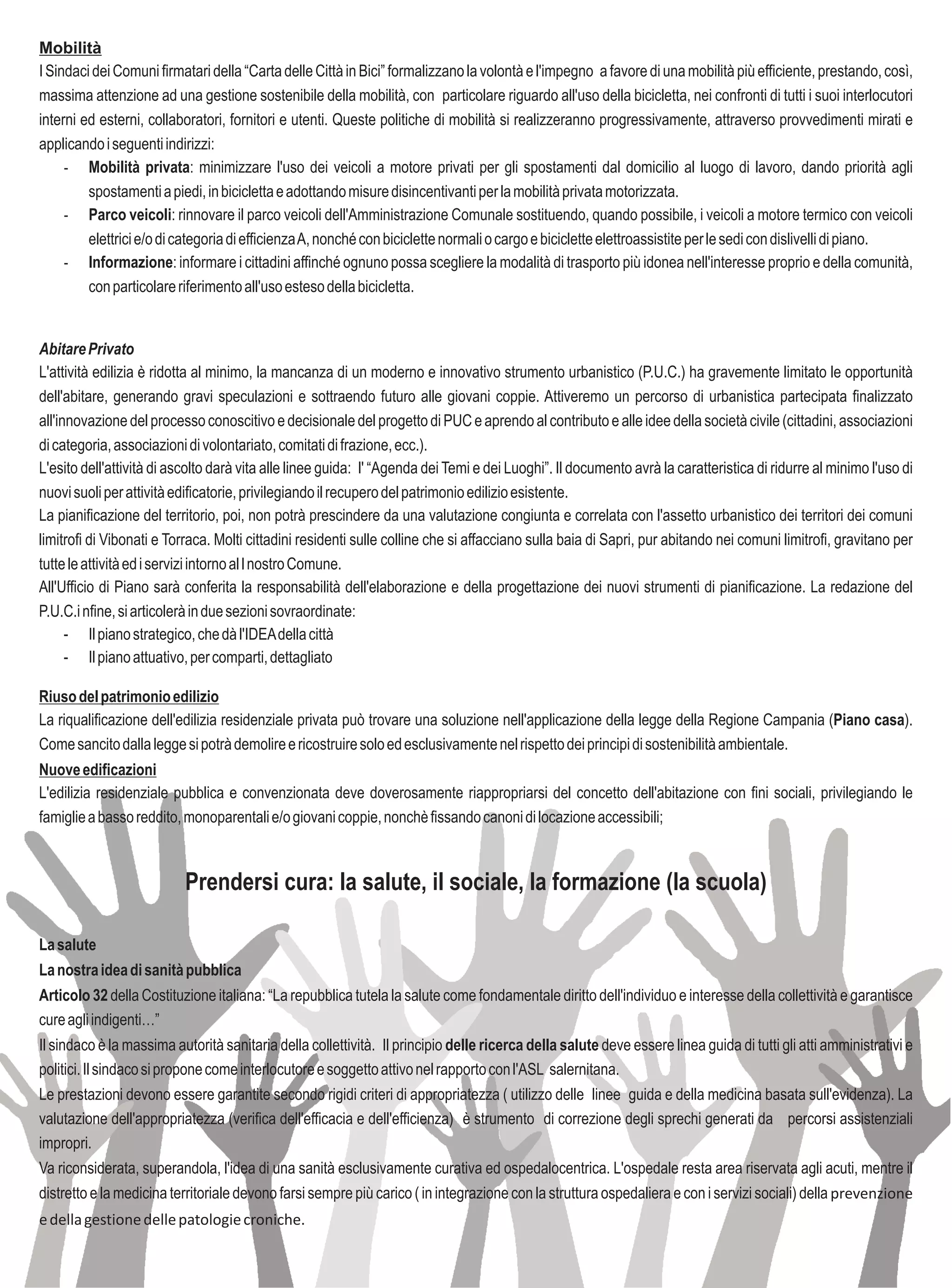 Mobilità
I Sindaci dei Comuni firmatari della “Carta delle Città in Bici” formalizzano la volontà e l'impegno a favore di una mobilità più efficiente, prestando, così,
massima attenzione ad una gestione sostenibile della mobilità, con particolare riguardo all'uso della bicicletta, nei confronti di tutti i suoi interlocutori
interni ed esterni, collaboratori, fornitori e utenti. Queste politiche di mobilità si realizzeranno progressivamente, attraverso provvedimenti mirati e
applicando i seguenti indirizzi:
     - Mobilità privata: minimizzare l'uso dei veicoli a motore privati per gli spostamenti dal domicilio al luogo di lavoro, dando priorità agli
         spostamenti a piedi, in bicicletta e adottando misure disincentivanti per la mobilità privata motorizzata.
     - Parco veicoli: rinnovare il parco veicoli dell'Amministrazione Comunale sostituendo, quando possibile, i veicoli a motore termico con veicoli
         elettrici e/o di categoria di efficienza A, nonché con biciclette normali o cargo e biciclette elettroassistite per le sedi con dislivelli di piano.
     - Informazione: informare i cittadini affinché ognuno possa scegliere la modalità di trasporto più idonea nell'interesse proprio e della comunità,
         con particolare riferimento all'uso esteso della bicicletta.


Abitare Privato
L'attività edilizia è ridotta al minimo, la mancanza di un moderno e innovativo strumento urbanistico (P.U.C.) ha gravemente limitato le opportunità
dell'abitare, generando gravi speculazioni e sottraendo futuro alle giovani coppie. Attiveremo un percorso di urbanistica partecipata finalizzato
all'innovazione del processo conoscitivo e decisionale del progetto di PUC e aprendo al contributo e alle idee della società civile (cittadini, associazioni
di categoria, associazioni di volontariato, comitati di frazione, ecc.).
L'esito dell'attività di ascolto darà vita alle linee guida: l' “Agenda dei Temi e dei Luoghi”. Il documento avrà la caratteristica di ridurre al minimo l'uso di
nuovi suoli per attività edificatorie, privilegiando il recupero del patrimonio edilizio esistente.
La pianificazione del territorio, poi, non potrà prescindere da una valutazione congiunta e correlata con l'assetto urbanistico dei territori dei comuni
limitrofi di Vibonati e Torraca. Molti cittadini residenti sulle colline che si affacciano sulla baia di Sapri, pur abitando nei comuni limitrofi, gravitano per
tutte le attività ed i servizi intorno al l nostro Comune.
All'Ufficio di Piano sarà conferita la responsabilità dell'elaborazione e della progettazione dei nuovi strumenti di pianificazione. La redazione del
P.U.C.i nfine, si articolerà in due sezioni sovraordinate:
      - Il piano strategico, che dà l'IDEA della città
      - Il piano attuativo, per comparti, dettagliato

Riuso del patrimonio edilizio
La riqualificazione dell'edilizia residenziale privata può trovare una soluzione nell'applicazione della legge della Regione Campania (Piano casa).
Come sancito dalla legge si potrà demolire e ricostruire solo ed esclusivamente nel rispetto dei principi di sostenibilità ambientale.
Nuove edificazioni
L'edilizia residenziale pubblica e convenzionata deve doverosamente riappropriarsi del concetto dell'abitazione con fini sociali, privilegiando le
famiglie a basso reddito, monoparentali e/o giovani coppie, nonchè fissando canoni di locazione accessibili;



                          Prendersi cura: la salute, il sociale, la formazione (la scuola)

La salute
La nostra idea di sanità pubblica
Articolo 32 della Costituzione italiana: “La repubblica tutela la salute come fondamentale diritto dell'individuo e interesse della collettività e garantisce
cure agli indigenti…”
Il sindaco è la massima autorità sanitaria della collettività. Il principio delle ricerca della salute deve essere linea guida di tutti gli atti amministrativi e
politici. Il sindaco si propone come interlocutore e soggetto attivo nel rapporto con l'ASL salernitana.
Le prestazioni devono essere garantite secondo rigidi criteri di appropriatezza ( utilizzo delle linee guida e della medicina basata sull'evidenza). La
valutazione dell'appropriatezza (verifica dell'efficacia e dell'efficienza) è strumento di correzione degli sprechi generati da percorsi assistenziali
impropri.
Va riconsiderata, superandola, l'idea di una sanità esclusivamente curativa ed ospedalocentrica. L'ospedale resta area riservata agli acuti, mentre il
distretto e la medicina territoriale devono farsi sempre più carico ( in integrazione con la struttura ospedaliera e con i servizi sociali) della prevenzione
e della gestione delle patologie croniche.
 