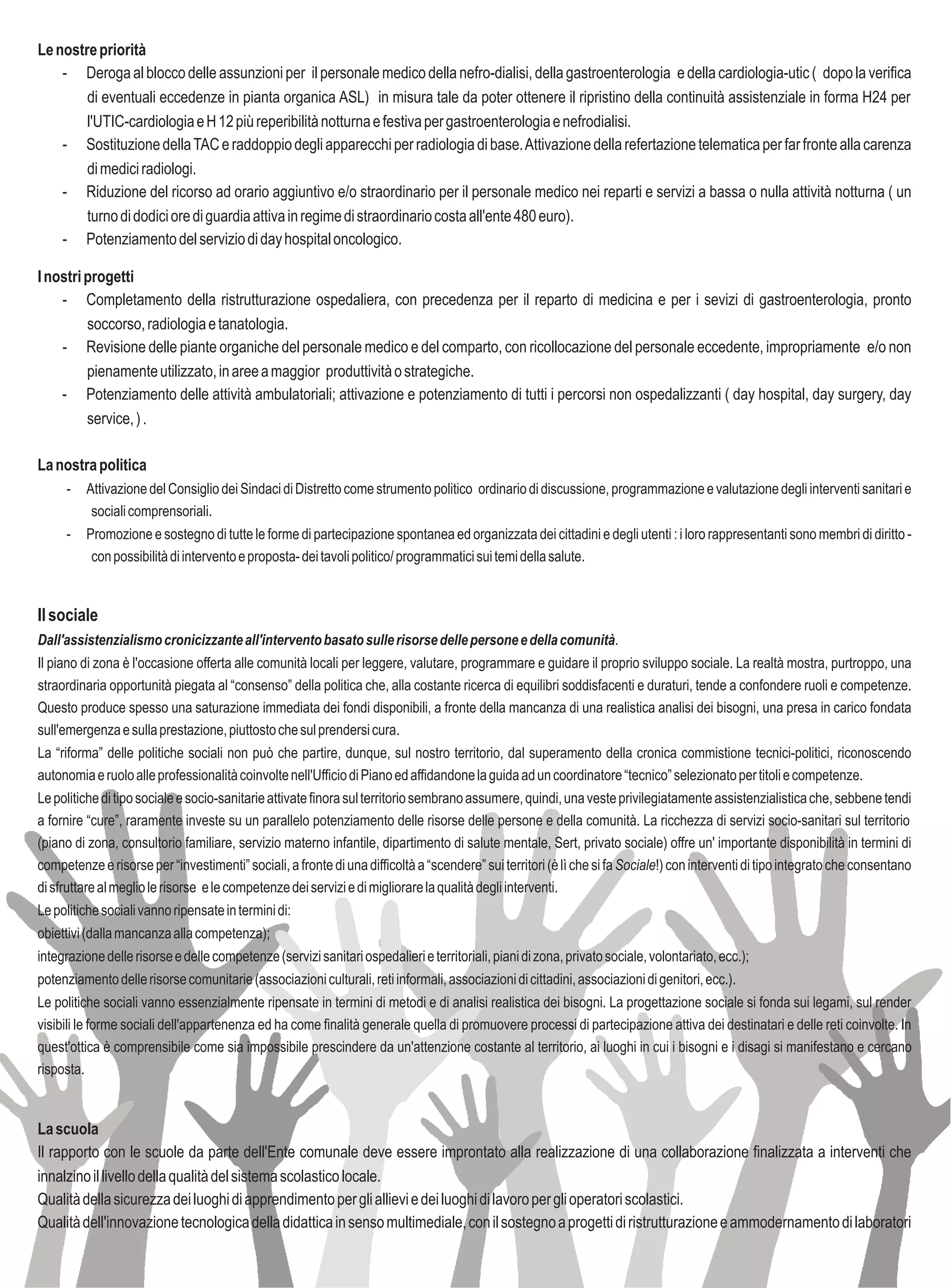 Le nostre priorità
    - Deroga al blocco delle assunzioni per il personale medico della nefro-dialisi, della gastroenterologia e della cardiologia-utic ( dopo la verifica
        di eventuali eccedenze in pianta organica ASL) in misura tale da poter ottenere il ripristino della continuità assistenziale in forma H24 per
        l'UTIC-cardiologia e H 12 più reperibilità notturna e festiva per gastroenterologia e nefrodialisi.
    - Sostituzione della TAC e raddoppio degli apparecchi per radiologia di base. Attivazione della refertazione telematica per far fronte alla carenza
        di medici radiologi.
    - Riduzione del ricorso ad orario aggiuntivo e/o straordinario per il personale medico nei reparti e servizi a bassa o nulla attività notturna ( un
        turno di dodici ore di guardia attiva in regime di straordinario costa all'ente 480 euro).
    - Potenziamento del servizio di day hospital oncologico.

I nostri progetti
    - Completamento della ristrutturazione ospedaliera, con precedenza per il reparto di medicina e per i sevizi di gastroenterologia, pronto
         soccorso, radiologia e tanatologia.
    - Revisione delle piante organiche del personale medico e del comparto, con ricollocazione del personale eccedente, impropriamente e/o non
         pienamente utilizzato, in aree a maggior produttività o strategiche.
    - Potenziamento delle attività ambulatoriali; attivazione e potenziamento di tutti i percorsi non ospedalizzanti ( day hospital, day surgery, day
         service, ) .

La nostra politica
     -   Attivazione del Consiglio dei Sindaci di Distretto come strumento politico ordinario di discussione, programmazione e valutazione degli interventi sanitari e
          sociali comprensoriali.
     -   Promozione e sostegno di tutte le forme di partecipazione spontanea ed organizzata dei cittadini e degli utenti : i loro rappresentanti sono membri di diritto -
          con possibilità di intervento e proposta- dei tavoli politico/ programmatici sui temi della salute.


Il sociale
Dall'assistenzialismo cronicizzante all'intervento basato sulle risorse delle persone e della comunità.
Il piano di zona è l'occasione offerta alle comunità locali per leggere, valutare, programmare e guidare il proprio sviluppo sociale. La realtà mostra, purtroppo, una
straordinaria opportunità piegata al “consenso” della politica che, alla costante ricerca di equilibri soddisfacenti e duraturi, tende a confondere ruoli e competenze.
Questo produce spesso una saturazione immediata dei fondi disponibili, a fronte della mancanza di una realistica analisi dei bisogni, una presa in carico fondata
sull'emergenza e sulla prestazione, piuttosto che sul prendersi cura.
La “riforma” delle politiche sociali non può che partire, dunque, sul nostro territorio, dal superamento della cronica commistione tecnici-politici, riconoscendo
autonomia e ruolo alle professionalità coinvolte nell'Ufficio di Piano ed affidandone la guida ad un coordinatore “tecnico” selezionato per titoli e competenze.
Le politiche di tipo sociale e socio-sanitarie attivate finora sul territorio sembrano assumere, quindi, una veste privilegiatamente assistenzialistica che, sebbene tendi
a fornire “cure”, raramente investe su un parallelo potenziamento delle risorse delle persone e della comunità. La ricchezza di servizi socio-sanitari sul territorio
(piano di zona, consultorio familiare, servizio materno infantile, dipartimento di salute mentale, Sert, privato sociale) offre un' importante disponibilità in termini di
competenze e risorse per “investimenti” sociali, a fronte di una difficoltà a “scendere” sui territori (è lì che si fa Sociale!) con interventi di tipo integrato che consentano
di sfruttare al meglio le risorse e le competenze dei servizi e di migliorare la qualità degli interventi.
Le politiche sociali vanno ripensate in termini di:
obiettivi (dalla mancanza alla competenza);
integrazione delle risorse e delle competenze (servizi sanitari ospedalieri e territoriali, piani di zona, privato sociale, volontariato, ecc.);
potenziamento delle risorse comunitarie (associazioni culturali, reti informali, associazioni di cittadini, associazioni di genitori, ecc.).
Le politiche sociali vanno essenzialmente ripensate in termini di metodi e di analisi realistica dei bisogni. La progettazione sociale si fonda sui legami, sul render
visibili le forme sociali dell'appartenenza ed ha come finalità generale quella di promuovere processi di partecipazione attiva dei destinatari e delle reti coinvolte. In
quest'ottica è comprensibile come sia impossibile prescindere da un'attenzione costante al territorio, ai luoghi in cui i bisogni e i disagi si manifestano e cercano
risposta.


La scuola
Il rapporto con le scuole da parte dell'Ente comunale deve essere improntato alla realizzazione di una collaborazione finalizzata a interventi che
innalzino il livello della qualità del sistema scolastico locale.
Qualità della sicurezza dei luoghi di apprendimento per gli allievi e dei luoghi di lavoro per gli operatori scolastici.
Qualità dell'innovazione tecnologica della didattica in senso multimediale, con il sostegno a progetti di ristrutturazione e ammodernamento di laboratori
 