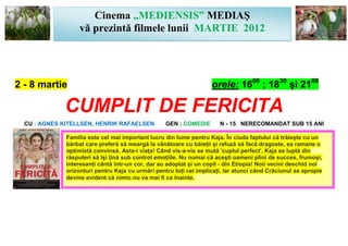 Cinema „MEDIENSIS” MEDIAŞ
                   vă prezintă filmele lunii MARTIE 2012




2 - 8 martie                                                        orele: 1600 ; 1830 şi 2100

             CUMPLIT DE FERICITA
  CU : AGNES KITELLSEN, HENRIK RAFAELSEN           GEN : COMEDIE       N - 15 NERECOMANDAT SUB 15 ANI

              Familia este cel mai important lucru din lume pentru Kaja. În ciuda faptului că trăieşte cu un
              bărbat care preferă să meargă la vânătoare cu băieţii şi refuză să facă dragoste, ea ramane o
              optimistă convinsă. Asta-i viaţa! Când vis-a-vis se mută 'cuplul perfect', Kaja se luptă din
              răsputeri să îşi ţină sub control emoţiile. Nu numai că aceşti oameni plini de succes, frumoşi,
              interesanţi cântă într-un cor, dar au adoptat şi un copil - din Etiopia! Noii vecini deschid noi
              orizonturi pentru Kaja cu urmări pentru toţi cei implicaţi. Iar atunci când Crăciunul se apropie
              devine evident că nimic nu va mai fi ca înainte.
 