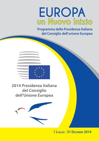 2014 Presidenza Italiana
del Consiglio
dell’Unione Europea
1 Luglio - 31 Dicembre 2014
Programma della Presidenza Italiana
del Consiglio dell’unione Europea
un Nuovo Inizio
EUROPA
 