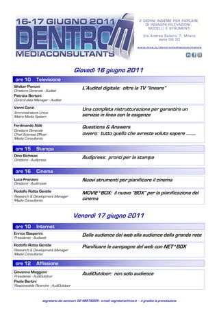 Giovedì 16 giugno 2011
 ore 10        Televisione
Walter Pancini                                L’Auditel digitale: oltre la TV “lineare”
Direttore Generale - Auditel
Patrizia Bertoni
Control data Manager - Auditel

Vanni Ganzi                                   Una completa ristrutturazione per garantire un
Amministratore Unico
Metro Media System                            servizio in linea con le esigenze
Ferdinando Aldè                               Questions & Answers
Direttore Generale
Chief Scientist Officer                       ovvero: tutto quello che avreste voluto sapere .........
Media Consultants

 ore 15        Stampa
Dino Bichisao                                 Audipress: pronti per la stampa
Direttore - Audipress


 ore 16        Cinema
Luca Franzoni                                 Nuovi strumenti per pianificare il cinema
Direttore - Audimovie

Rodolfo Rotta Gentile                         MOVIE*BOX: il nuovo “BOX” per la pianificazione del
Research & Development Manager
Media Consultants                             cinema


                                        Venerdì 17 giugno 2011
 ore 10        Internet
Enrico Gasperini                              Dalle audience del web alla audience della grande rete
Presidente - Audiweb
Rodolfo Rotta Gentile                         Pianificare le campagne del web con NET*BOX
Research & Development Manager
Media Consultants

 ore 12        Affissione
Giovanna Maggioni                             AudiOutdoor: non solo audience
Presidente - AudiOutdoor
Paola Bertini
Responsabile Ricerche - AudiOutdoor


                   segreteria dei seminari: 02 48578225 - e-mail: segreteria@mcs.it - è gradita la prenotazione
 