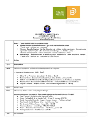 PRESIDÊNCIA DA REPÚBLICA
                                             SECRETARIA-GERAL
                                      Programa de Cooperação Brasil Próximo
                                              Secretaria Executiva

        Panel 3 Coesão Social e Políticas para a Juventude
                Helena Abramo, Gerente de Projetos – Secretaria Nacional de Juventude
                “Coesão social e políticas para a juventude”
                Vincenzo Castelli, Regione Marche, Consultor de políticas sociais nacionais e internacionais,
                especialista em intervenções sobre desvio urbano na Europa e na América Latina –
                 “Políticas para a juventude e cultura urbana entre a Europa e a América Latina”
                Allan Borges – Superintendente de Políticas para a Juventude do Estado do Rio de Janeiro -
                “Coesão social e políticas para a juventude no Rio de Janeiro”

12.40   Debate

13h10   Lunch Buffet

14h30   Moderador: Giampiero Rasimelli, Coordenador General do Programa.

        A cooperação estratégica entre Itália e Brasil

                 Gherardo La Francesca – Embaixador da Itália no Brasil
                 Donato di Santo – Coordenador da Conferência Itália-América Latina e Caribe
                 Gilberto Carvalho Ministro de Estado Chefe da Secretaria-Geral da Presidência da República
                 Vicente Trevas – Coordenador do Observatório dos Consórcios Públicos e do Federalismo.
                 Augusto Guarnieri – Prefeito de Santo Antonio do Pinhal (presidente da ADTIM)

16h30   Coffee –break

16h00   Moderador: Marina Cecilia Sereni, Project Manager

        Projetos e territórios. Apresentação dos grupos de trabalho territoriais brasileiros (10' cada)
                 Piauí/Turismo – Denise Carvalho Manso - ICMBio
                 Centro Paulista/Rede de serviços às PME – Helena Di Lorenzo - UNIARA
                 Região Campanha/Olivais dos Pampas –Emerson Menezes – Prefeitura de Bagé
                 Piauí/Social - José de Ribamar Silva – SASC/Governo Piaui
                 Rio de Janeiro/Políticas Sociais – Itamar Silva - IBASE
                 Amazonas/Turismo – Oreni Braga - AMAZONASTUR
                 Paraná – Pernambuco/Cooperativismo – Julio Cezar Agostini - ER
                 Mantiqueira/Turismo – José Mauricio - ADTIM

17h45   Encerramento
 