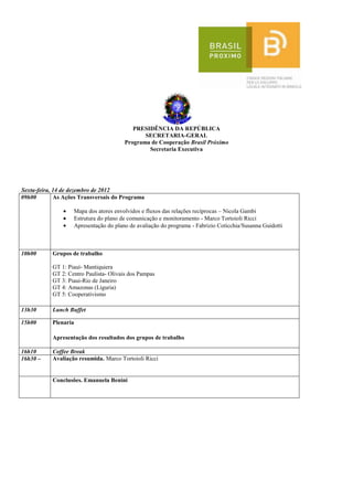 PRESIDÊNCIA DA REPÚBLICA
                                              SECRETARIA-GERAL
                                       Programa de Cooperação Brasil Próximo
                                               Secretaria Executiva




Sexta-feira, 14 de dezembro de 2012
09h00        As Ações Transversais do Programa

                   Mapa dos atores envolvidos e fluxos das relações recíprocas – Nicola Gambi
                   Estrutura do plano de comunicação e monitoramento - Marco Tortoioli Ricci
                   Apresentação do plano de avaliação do programa - Fabrizio Coticchia/Susanna Guidotti



10h00      Grupos de trabalho

           GT 1: Piauì- Mantiquiera
           GT 2: Centro Paulista- Olivais dos Pampas
           GT 3: Piaui-Rio de Janeiro
           GT 4: Amazonas (Liguria)
           GT 5: Cooperativismo

13h30      Lunch Buffet

15h00      Plenaria

           Apresentação dos resultados dos grupos de trabalho

16h10      Coffee Break
16h30 –    Avaliação resumida. Marco Tortoioli Ricci


           Conclusões. Emanuela Benini
 