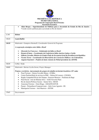 PRESIDÊNCIA DA REPÚBLICA
                                               SECRETARIA-GERAL
                                      Programa de Cooperação Brasil Próximo
                                                 Secretaria Executiva
            •    Allan Borges – Superintendente de Políticas para a Juventude do Estado do Rio de Janeiro -
                 “Coesão social e políticas para a juventude no Rio de Janeiro”


12.40   Debate

13h10   Lunch Buffet

14h30   Moderador: Giampiero Rasimelli, Coordenador General do Programa.

        A cooperação estratégica entre Itália e Brasil

            •    Gherardo La Francesca – Embaixador da Itália no Brasil
            •    Donato di Santo – Coordenador da Conferência Itália-América Latina e Caribe
            •    Gilberto Carvalho Ministro de Estado Chefe da Secretaria-Geral da Presidência da República
            •    Vicente Trevas – Coordenador do Observatório dos Consórcios Públicos e do Federalismo.
            •    Augusto Guarnieri – Prefeito de Santo Antonio do Pinhal (presidente da ADTIM)

16h30   Coffee –break

16h00   Moderador: Marina Cecilia Sereni, Project Manager

        Projetos e territórios. Apresentação dos grupos de trabalho territoriais brasileiros (10' cada)
            • Piauí/Turismo – Denise Carvalho Manso - ICMBio
            • Centro Paulista/Rede de serviços às PME – Helena Di Lorenzo - UNIARA
            • Região Campanha/Olivais dos Pampas –Emerson Menezes – Prefeitura de Bagé
            • Piauí/Social - José de Ribamar Silva – SASC/Governo Piaui
            • Rio de Janeiro/Políticas Sociais – Itamar Silva - IBASE
            • Amazonas/Turismo – Oreni Braga - AMAZONASTUR
            • Paraná – Pernambuco/Cooperativismo – Julio Cezar Agostini - ER
            • Mantiqueira/Turismo – José Mauricio - ADTIM

17h45   Encerramento
 