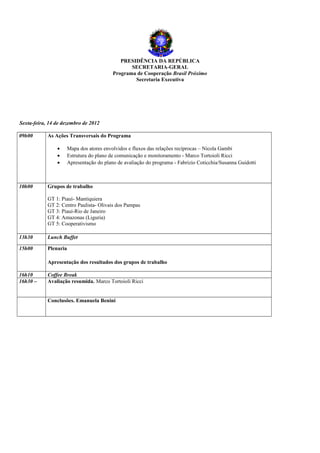 PRESIDÊNCIA DA REPÚBLICA
                                                  SECRETARIA-GERAL
                                           Programa de Cooperação Brasil Próximo
                                                   Secretaria Executiva




Sexta-feira, 14 de dezembro de 2012

09h00       As Ações Transversais do Programa

                •      Mapa dos atores envolvidos e fluxos das relações recíprocas – Nicola Gambi
                •      Estrutura do plano de comunicação e monitoramento - Marco Tortoioli Ricci
                •      Apresentação do plano de avaliação do programa - Fabrizio Coticchia/Susanna Guidotti



10h00       Grupos de trabalho

            GT 1: Piauì- Mantiquiera
            GT 2: Centro Paulista- Olivais dos Pampas
            GT 3: Piaui-Rio de Janeiro
            GT 4: Amazonas (Liguria)
            GT 5: Cooperativismo

13h30       Lunch Buffet

15h00       Plenaria

            Apresentação dos resultados dos grupos de trabalho

16h10       Coffee Break
16h30 –     Avaliação resumida. Marco Tortoioli Ricci


            Conclusões. Emanuela Benini
 