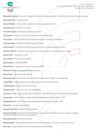 Roma, 4 Aprile 2014
Senato della Repubblica-Palazzo Giustiniani , Sala Zuccari
Via della Dogana Vecchia, 29
Alessandro Anselmo - Università Tor Vergata, Docente di Chirurgia dei trapianti - MD, Ph.D, Fellow European Board of Surgery
Alessandro Beux – Presidente TSRM
Giovanni Bilardi – Senatore della Repubblica – Presidente comitato scientifico
Antonio Bortone - presidente CONAPS
Sergio Bovenga - Presidente Co.Ge.A.P.S.
Fernando Capuano – Presidente Confederazione ANTEL
Flori Degrassi – Regione Lazio, Direttrice Generale Assessorato alla Salute
Vasco Errani – Presidente Regione Emilia Romagna- Presidente Conferenza Stato-Regioni
Vasco Giannotti - Presidente Fondazione Sicurezza in Sanità
Giulio Iannello -Preside della Facoltà di Ingegneria, Universita' Campus Bio-Medico di Roma
Salvatore Lopresti – Dirigente Area controlli e coordinatore Area ICT in Sanita della Regione Calabria
Stefano Lotti – Presidente HL7 Italia
Giulio Occhini – Direttore Generale AICA
Alberto Oliveti - Presidente ENPAM
Riccardo Orsini – Dirigente USL 2 Lucca – Presidente AITASIT.
Francesco Pannuti – Amministratore Delegato Vitaever
Franco Patini – Agenzia per l’Italia Digitale
Alessandra Pepe – Sistema Informativo Sanitario Territoriale Regione Puglia - Innovapuglia S.p.A.
Sergio Pillon – Direttore Dipartimento di Telemedicina A.O. San Camillo- Forlanini.
Joseph Polimeni – Direttore Sanitario ASL 2 Lucca.
Filomena Polito – D.P.O. ASL 5 Pisa – Presidente APIHM
Francesco S. Proia – Ministero della Salute, Direzione Generale delle Risorse Umane e delle Professioni Sanitarie.
Fabrizio Ricci –LAVSE (laboratorio virtuale di sanita' elettronica), IASI, CNR
Angelo Rossi Mori - Unità di Sanità elettronica dell’Istituto Tecnologie Biomediche – CNR
Fulvia Sala – Segretario Generale AICA
Giuseppe Scopelliti – Presidente Regione Calabria
Francesco Sicurello - Presidente IITM/AITIM, Università Milano Bicocca
Marco Squicciarini - Salvamento Academy
Marco Tosini - Ipasvi Roma
Rossana Ugenti – Ministero della Salute, Direttrice Generale del sistema informativo e statistico sanitario
Bruno Zito – Regione Calabria, Direttore Generale Assessorato alla Salute
 