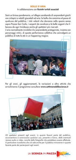 BOLLE D’ARIA
In collaborazione con RuinArt artisti associati
Sarà un brioso pandemonio, un’allegra sarabanda di sorprendenti giochi
con ciclopici e volatili giocattoli ad aria: la bolla che cammina al passo di
qualcuno del pubblico, i tubi volanti che danzano nello spazio aereo
sopra Piazza San Carlo, i serpenti da cavalcare e le bolle vaganti che li-
berano da ogni timidezza anche gli spettatori più riservati.
L’aria normalmente invisibile è la sorprendente protagonista, insieme con
personaggi mitici, di questa performance collettiva che coinvolgerà un
pubblico di tutte le età in un happening magico.
Per gli orari, gli aggiornamenti, le variazioni e altre attività che
arricchiranno il programma consultare www.settimanedellascienza.it
LA SCIENZA IN PIAZZA
Gli spettatori presenti agli eventi, in quanto facenti parte del pubblico,
acconsentono e autorizzano qualsiasi uso, presente e futuro, delle eventuali
riprese audio e video, nonché delle fotografie che potrebbero essere effettuate.
In particolare ricordiamo che ciò vale anche per il pubblico minorenne in quanto
facente parte dei partecipanti agli eventi.
 