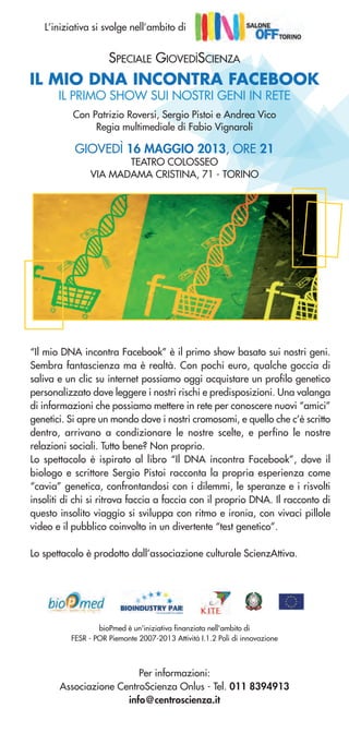 IL MIO DNA INCONTRA FACEBOOK
IL PRIMO SHOW SUI NOSTRI GENI IN RETE
Per informazioni:
Associazione CentroScienza Onlus - Tel. 011 8394913
info@centroscienza.it
Con Patrizio Roversi, Sergio Pistoi e Andrea Vico
Regia multimediale di Fabio Vignaroli
GIOVEDÌ 16 MAGGIO 2013, ORE 21
TEATRO COLOSSEO
VIA MADAMA CRISTINA, 71 - TORINO
bioPmed è un'iniziativa finanziata nell'ambito di
FESR - POR Piemonte 2007-2013 Attività I.1.2 Poli di innovazione
“Il mio DNA incontra Facebook” è il primo show basato sui nostri geni.
Sembra fantascienza ma è realtà. Con pochi euro, qualche goccia di
saliva e un clic su internet possiamo oggi acquistare un profilo genetico
personalizzato dove leggere i nostri rischi e predisposizioni. Una valanga
di informazioni che possiamo mettere in rete per conoscere nuovi “amici”
genetici. Si apre un mondo dove i nostri cromosomi, e quello che c’è scritto
dentro, arrivano a condizionare le nostre scelte, e perfino le nostre
relazioni sociali. Tutto bene? Non proprio.
Lo spettacolo è ispirato al libro “Il DNA incontra Facebook”, dove il
biologo e scrittore Sergio Pistoi racconta la propria esperienza come
“cavia” genetica, confrontandosi con i dilemmi, le speranze e i risvolti
insoliti di chi si ritrova faccia a faccia con il proprio DNA. Il racconto di
questo insolito viaggio si sviluppa con ritmo e ironia, con vivaci pillole
video e il pubblico coinvolto in un divertente “test genetico”.
Lo spettacolo è prodotto dall’associazione culturale ScienzAttiva.
L’iniziativa si svolge nell’ambito di
SPECIALE GIOVEDÌSCIENZA
 
