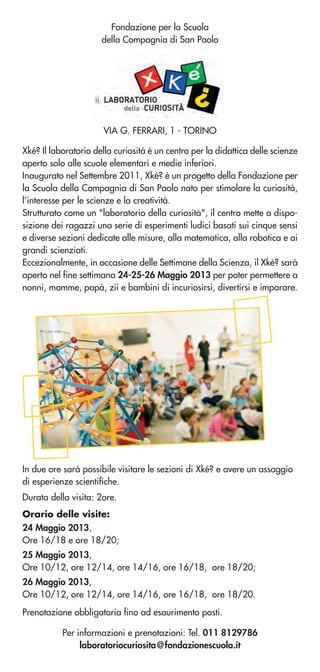 Fondazione per la Scuola
della Compagnia di San Paolo
Orario delle visite:
24 Maggio 2013,
Ore 16/18 e ore 18/20;
25 Maggio 2013,
Ore 10/12, ore 12/14, ore 14/16, ore 16/18, ore 18/20;
26 Maggio 2013,
Ore 10/12, ore 12/14, ore 14/16, ore 16/18, ore 18/20.
Xké? Il laboratorio della curiosità è un centro per la didattica delle scienze
aperto solo alle scuole elementari e medie inferiori.
Inaugurato nel Settembre 2011, Xké? è un progetto della Fondazione per
la Scuola della Compagnia di San Paolo nato per stimolare la curiosità,
l’interesse per le scienze e la creatività.
Strutturato come un "laboratorio della curiosità", il centro mette a dispo-
sizione dei ragazzi una serie di esperimenti ludici basati sui cinque sensi
e diverse sezioni dedicate alle misure, alla matematica, alla robotica e ai
grandi scienziati.
Eccezionalmente, in occasione delle Settimane della Scienza, il Xkè? sarà
aperto nel fine settimana 24-25-26 Maggio 2013 per poter permettere a
nonni, mamme, papà, zii e bambini di incuriosirsi, divertirsi e imparare.
Per informazioni e prenotazioni: Tel. 011 8129786
laboratoriocuriosita@fondazionescuola.it
VIA G. FERRARI, 1 - TORINO
Prenotazione obbligatoria fino ad esaurimento posti.
In due ore sarà possibile visitare le sezioni di Xké? e avere un assaggio
di esperienze scientifiche.
Durata della visita: 2ore.
 