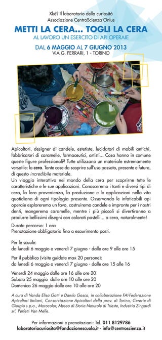METTI LA CERA... TOGLI LA CERA
AL LAVORO UN ESERCITO DI API OPERAIE
Apicoltori, designer di candele, estetiste, lucidatori di mobili antichi,
fabbricatori di caramelle, farmaceutici, artisti... Cosa hanno in comune
queste figure professionali? Tutte utilizzano un materiale estremamente
versatile: la cera. Tante cose da scoprire sull’uso passato, presente e futuro,
di questo incredibile materiale.
Un viaggio interattivo nel mondo della cera per scoprirne tutte le
caratteristiche e le sue applicazioni. Conosceremo i tanti e diversi tipi di
cera, la loro provenienza, la produzione e le applicazioni nella vita
quotidiana di ogni tipologia presente. Osservando le infaticabili api
operaie esploreremo un favo, costruiremo candele e impronte per i nostri
denti, mangeremo caramelle, mentre i più piccoli si divertiranno a
produrre bellissimi disegni con colorati pastelli... a cera, naturalmente!
Durata percorso: 1 ora
Prenotazione obbligatoria fino a esaurimento posti.
Per informazioni e prenotazioni: Tel. 011 8129786
laboratoriocuriosita@fondazionescuola.it - info@centroscienza.it
DAL 6 MAGGIO AL 7 GIUGNO 2013
VIA G. FERRARI, 1 - TORINO
Per le scuole:
da lunedì 6 maggio a venerdì 7 giugno - dalle ore 9 alle ore 15
Per il pubblico (visite guidate max 20 persone):
da lunedì 6 maggio a venerdì 7 giugno - dalle ore 15 alle 16
Venerdì 24 maggio dalle ore 16 alle ore 20
Sabato 25 maggio dalle ore 10 alle ore 20
Domenica 26 maggio dalle ore 10 alle ore 20
A cura di Vanda Elisa Gatti e Danilo Gasca, in collaborazione FAI-Federazione
Apicultori Italiani, Consorciazione Apicoltori della prov. di Torino, Cererie di
Giorgio s.p.a., Morocolor, Museo di Storia Naturale di Trieste, Industria Zingardi
srl, Perfetti Van Melle.
Xké? Il laboratorio della curiosità
Associazione CentroScienza Onlus
 
