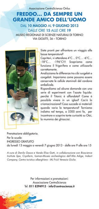 FREDDO... DA SEMPRE UN
GRANDE AMICO DELL’UOMO
Associazione CentroScienza Onlus
Siete pronti per affrontare un viaggio alle
basse temperature?
Copritevi, vi attendono 4°C… 0°C… -6°C…
-18°C… -196°C!!! Scopriamo come
funziona il frigorifero e come utilizzarlo
correttamente.
Analizziamo le differenze tra cibi surgelati e
congelati. Impariamo come possono essere
conservate le cellule staminali del cordone
ombelicale.
Rispondiamo ad alcune domande con una
serie di esperimenti con l’azoto liquido:
perché il Titanic è affondato? Come è
possibile vivere in un igloo? Cos’è la
criomacinazione? Cosa succede ai materiali
quando varia la temperatura? Torniamo
indietro nel tempo, a 5300 anni fa, per
incontrare e scoprire tante curiosità su Otzi,
la mummia dei ghiacciai.
Prenotazione obbligatoria.
Per le scuole:
INGRESSO GRATUITO
da lunedì 13 maggio a venerdì 7 giugno 2013 - dalle ore 9 alle ore 15
A cura di Danilo Gasca e Vanda Elisa Gatti, in collaborazione con Bioscience
Institute Spa, Cryofarm, Iceman-Museo archeologico dell’Alto Adige, Indesit
Company, Centro turistico alberghiero - IAL Friuli Venezia Giulia.
Per informazioni e prenotazioni:
Associazione CentroScienza
Tel. 011 8394913 - info@centroscienza.it
DAL 10 MAGGIO AL 9 GIUGNO 2013
DALLE ORE 15 ALLE ORE 19
MUSEO REGIONALE DI SCIENZE NATURALI DI TORINO
VIA GIOLITTI, 36 – TORINO
 