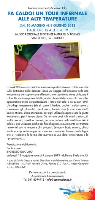 FA CALDO! UN TOUR INFERNALE
ALLE ALTE TEMPERATURE
Associazione CentroScienza Onlus
Fa caldo!!! Un nuovo anticiclone africano porterà afa e un caldo infernale
sulle Settimane della Scienza. Sarà un viaggio nell’universo delle alte
temperature per capire come difenderci ma soprattutto come utilizzare il
caldo. Per cucinare prima di tutto, anche i biscotti (che sono cotti due volte,
appunto) ma anche per pastorizzare il latte e non solo, e poi su con l’UHT,
Ultra-high temperature (eh sì, come il freddo, anche il caldo serve a
conservare gli alimenti!), sterilizzare, tindalizzare (e che sarà mai?)
lavare, stirare. Sì ma attenzione, per ogni utilizzo bisogna usare la giusta
temperatura per il tempo giusto. Se no sono guai: cibi scotti o attaccati,
vestiti bruciati, ristretti o rovinati, per non parlare delle scottature. Ma il
caldo si può utilizzare anche per fare diagnosi, e ovviamente per trattare
i materiali con la tempra e altri processi. Se non vi basta ancora, allora
venite a scoprire la magia dei materiali a memoria forma, quelle leghe
che si ricordano la forma che avevano a una data temperatura e la
ripropongono…
Prenotazione obbligatoria.
Per le scuole:
INGRESSO GRATUITO
da lunedì 13 maggio a venerdì 7 giugno 2013 - dalle ore 9 alle ore 15
A cura di Danilo Gasca e Vanda Elisa Gatti in collaborazione con Centro Turistico
Alberghiero - IAL Friuli Venezia Giulia, Ferrino & C S.p.A., Indesit Company
S.p.A., ISAC-CNR.
Per informazioni e prenotazioni:
Associazione CentroScienza
Tel. 011 8394913 - info@centroscienza.it
DAL 10 MAGGIO AL 9 GIUGNO 2013
DALLE ORE 15 ALLE ORE 19
MUSEO REGIONALE DI SCIENZE NATURALI DI TORINO
VIA GIOLITTI, 36 – TORINO
 