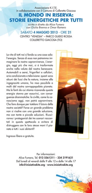 IL MONDO IN RISERVA:
STORIE ENERGETICHE PER TUTTI
Associazione K.I.T.E.
in collaborazione con il Comune di Colleretto Giacosa
SABATO 4 MAGGIO 2013 - ORE 21
CENTRO “VENESIA” – PARCO GUIDO ROSSA
COLLERETTO GIACOSA (TO)
La vita di tutti noi si fonda su una cosa sola:
l’energia. Senza di essa non potremmo im-
maginare la nostra sopravvivenza. L’ener-
gia, oggi più che mai, si è trasformata
anche nella valuta del nostro benessere.
Automobili e aerei, frigoriferi e cellulari,
aria condizionata e televisione: questi sono
alcuni dei lussi che la natura, insieme alla
ingegnosità umana, ha reso possibile a
molti del nostro sovrappopolato pianeta.
Ma le fonti da cui stiamo ricavando questa
energia stanno per esaurirsi, con conse-
guenze drammatiche: la civiltà, come la co-
nosciamo oggi, non potrà sopravvivere.
Che fare dunque per tutelare il futuro della
nostra società? Forse un grande problema
non si risolve con una grande soluzione,
ma con tante e piccole soluzioni. Riusci-
ranno i protagonisti dei tre scenari raccon-
tati in questo spettacolo a evitare di
distruggere con le loro stesse mani il pia-
neta e tutti i suoi abitanti?
Ingresso libero e gratuito.
Per informazioni:
Alice Fumero, Tel. 012 5561311 – 334 3191631
Dal lunedì al venerdì dalle 9 alle 12 e dalle 14 alle 17
info@iniziativakite.org - www.iniziativakite.org
scritto e diretto da Alice Fumero
con Giulia Brenna e Omar Ramero
 