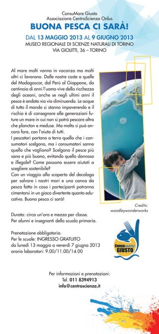 BUONA PESCA CI SARÀ!
ConsuMare Giusto
Associazione CentroScienza Onlus
Al mare molti vanno in vacanza ma molti
altri ci lavorano. Dalle nostre coste a quelle
del Madagascar, dal Perù al Giappone, da
centinaia di anni l’uomo vive della ricchezza
degli oceani, anche se negli ultimi anni il
pesce è andato via via diminuendo. Le acque
di tutto il mondo si stanno impoverendo e il
rischio è di consegnare alle generazioni fu-
ture un mare in cui non si potrà pescare altro
che plancton e meduse. Ma molto si può an-
cora fare, con l’aiuto di tutti.
I pescatori portano a terra quello che i con-
sumatori scelgono, ma i consumatori sanno
quello che vogliono? Scelgono il pesce più
sano e più buono, evitando quello dannoso
e illegale? Come possono essere aiutati a
scegliere sostenibile?
Con un viaggio alla scoperta del decalogo
per salvare i nostri mari e una canna da
pesca fatta in casa i partecipanti potranno
cimentarsi in un gioco divertente quanto edu-
cativo. Buona pesca ci sarà!
DAL 13 MAGGIO 2013 AL 9 GIUGNO 2013
MUSEO REGIONALE DI SCIENZE NATURALI DI TORINO
VIA GIOLITTI, 36 – TORINO
Credits:
woodleywonderworks
Per informazioni e prenotazioni:
Tel. 011 8394913
info@centroscienza.it
Durata: circa un’ora e mezza per classe.
Per alunni e insegnanti della scuola primaria.
Prenotazione obbligatoria.
Per le scuole: INGRESSO GRATUITO
da lunedì 13 maggio a venerdì 7 giugno 2013
orario laboratori: 9.00/11.00/14.00
 