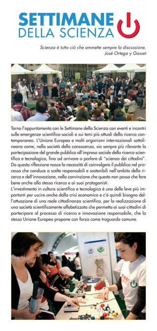 SETTIMANE
DELLA SCIENZA
Torna l’appuntamento con le Settimane della Scienza con eventi e incontri
sulle emergenze scientifico-sociali e sui temi più attuali della ricerca con-
temporanea. L’Unione Europea e molti organismi internazionali sottoli-
neano come, nella società della conoscenza, sia sempre più rilevante la
partecipazione del grande pubblico all’impresa sociale della ricerca scien-
tifica e tecnologica, fino ad arrivare a parlare di “scienza dei cittadini”.
Da questa riflessione nasce la necessità di coinvolgere il pubblico nel pro-
cesso che conduce a scelte responsabili e sostenibili nell’ambito della ri-
cerca e dell’innovazione, nella convinzione che questo non possa che fare
bene anche alla stessa ricerca e ai suoi protagonisti.
L’investimento in cultura scientifica e tecnologica è una delle leve più im-
portanti per uscire anche dalla crisi economica e c’è quindi bisogno del-
l’attuazione di una reale cittadinanza scientifica, per la realizzazione di
una società scientificamente alfabetizzata che permetta ai suoi cittadini di
partecipare al processo di ricerca e innovazione responsabile, che la
stessa Unione Europea propone con forza come traguardo comune.
Scienza è tutto ciò che ammette sempre la discussione.
José Ortega y Gasset
 
