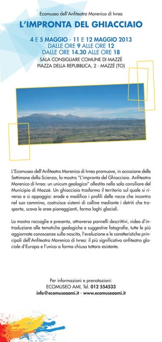 L’IMPRONTA DEL GHIACCIAIO
Ecomuseo dell’Anfiteatro Morenico di Ivrea
L’Ecomuseo dell’Anfiteatro Morenico di Ivrea promuove, in occasione delle
Settimane della Scienza, la mostra “L’impronta del Ghiacciaio. Anfiteatro
Morenico di Ivrea: un unicum geologico” allestita nella sala consiliare del
Municipio di Mazzè. Un ghiacciaio trasforma il territorio sul quale si ri-
versa e si appoggia: erode e modifica i profili delle rocce che incontra
nel suo cammino, costruisce sistemi di colline mediante i detriti che tra-
sporta, scava le aree pianeggianti, forma laghi glaciali.
La mostra raccoglie e presenta, attraverso pannelli descrittivi, video d’in-
troduzione alle tematiche geologiche e suggestive fotografie, tutte le più
aggiornate conoscenze sulla nascita, l’evoluzione e le caratteristiche prin-
cipali dell’Anfiteatro Morenico di Ivrea: il più significativo anfiteatro gla-
ciale d’Europa e l’unico a forma chiusa tuttora esistente.
4 E 5 MAGGIO - 11 E 12 MAGGIO 2013
DALLE ORE 9 ALLE ORE 12
DALLE ORE 14.30 ALLE ORE 18
SALA CONSIGLIARE COMUNE DI MAZZÈ
PIAZZA DELLA REPUBBLICA, 2 - MAZZÈ (TO)
Per informazioni e prenotazioni:
ECOMUSEO AMI, Tel. 012 554533
info@ecomuseoami.it - www.ecomuseoami.it
 