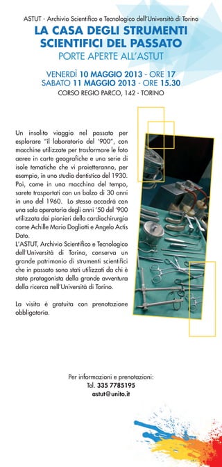 LA CASA DEGLI STRUMENTI
SCIENTIFICI DEL PASSATO
ASTUT - Archivio Scientifico e Tecnologico dell’Università di Torino
VENERDÌ 10 MAGGIO 2013 - ORE 17
SABATO 11 MAGGIO 2013 - ORE 15.30
CORSO REGIO PARCO, 142 - TORINO
PORTE APERTE ALL’ASTUT
Un insolito viaggio nel passato per
esplorare “il laboratorio del ‘900”, con
macchine utilizzate per trasformare le foto
aeree in carte geografiche e una serie di
isole tematiche che vi proietteranno, per
esempio, in uno studio dentistico del 1930.
Poi, come in una macchina del tempo,
sarete trasportati con un balzo di 30 anni
in uno del 1960. Lo stesso accadrà con
una sala operatoria degli anni ’50 del ‘900
utilizzata dai pionieri della cardiochirurgia
come Achille Mario Dogliotti e Angelo Actis
Dato.
L’ASTUT, Archivio Scientifico e Tecnologico
dell’Università di Torino, conserva un
grande patrimonio di strumenti scientifici
che in passato sono stati utilizzati da chi è
stato protagonista della grande avventura
della ricerca nell’Università di Torino.
La visita è gratuita con prenotazione
obbligatoria.
Per informazioni e prenotazioni:
Tel. 335 7785195
astut@unito.it
 